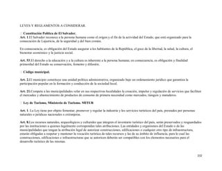 232
LEYES Y REGLAMENTOS A CONSIDERAR.
Constitución Política de El Salvador.
Art. 1.El Salvador reconoce a la persona humana como el origen y el fin de la actividad del Estado, que está organizado para la
consecución de Lajusticia, de la seguridad y del bien común.
En consecuencia, es obligación del Estado asegurar a los habitantes de la República, el goce de la libertad, la salud, la cultura, el
bienestar económico y la justicia social.
Art. 53.El derecho a la educación y a la cultura es inherente a la persona humana; en consecuencia, es obligación y finalidad
primordial del Estado su conservación, fomento y difusión.
Código municipal.
Art. 2.El municipio constituye una unidad política administrativa; organizado bajo un ordenamiento jurídico que garantiza la
participación popular en la formación y conducción de la sociedad local.
Art. 21.Compete a las municipalidades velar en sus respectivas localidades la creación, impulso y regulación de servicios que faciliten
el mercadeo y abastecimiento de productos de consumo de primera necesidad como mercados, tianguis y mataderos.
Ley de Turismo, Ministerio de Turismo. MITUR
Art. 1. La Ley tiene por objeto fomentar, promover y regular la industria y los servicios turísticos del país, prestados por personas
naturales o jurídicas nacionales o extranjeras.
Art. 8.Los recursos naturales, arqueológicos y culturales que integren el inventario turístico del país, serán preservados y resguardados
por las instituciones a quienes legalmente correspondan tales atribuciones. Las entidades y organismos del Estado o de las
municipalidades que tengan la atribución legal de autorizar construcciones, edificaciones o cualquier otro tipo de infraestructura,
estarán obligadas a respetar y mantener la vocación turística de tales recursos y las de su ámbito de influencia, para lo cual las
construcciones, edificaciones e infraestructuras que se autoricen deberán ser compatibles con los elementos necesarios para el
desarrollo turístico de las mismas.
 