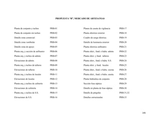 145
PROPUESTA “B”, MERCADO DE ARTESANIAS
Planta de conjunto y techos PRB-01
Planta de conjunto sin techos PRB-02
Detalle zona comercial PRB-03
Detalle zona vestibular PRB-04
Detalle zona de apoyo PRB-05
Planta arq. y sección de anfiteatro PRB-06
Planta arq. y techos de admin. PRB-07
Elevaciones de admin. PRB-08
Planta arq. y techos de talleres PRB-09
Elevaciones de talleres PRB-10
Planta arq. y techos de locales PRB-11
Elevaciones de locales PRB-12
Planta arq. y techos de cafetería PRB-13
Elevaciones de cafetería PRB-14
Planta arq. y techos de S.S. PRB-15
Elevaciones de S.S. PRB-16
Planos de caseta de vigilancia PRB-17
Planta eléctrica exterior PRB-18
Cuadro de carga eléctrica PRB-19
Detalle de luminaria exterior PRB-20
Planta eléctrica anfiteatro PRB-21
Planta eléct., fund. e hidra. admin. PRB-22
Planta eléct. y fund. talleres PRB-23
Planta eléct., fund. e hidra. S.S. PRB-24
Planta eléct. y fund. locales PRB-25
Planta eléct., fund. e hidra. cocina PRB-26
Planta eléct., fund. e hidra. caseta. PRB-27
Planta hidráulica de conjunto PRB-28
Sección fosa séptica PRB-29
Detalle en planta de fosa séptica PRB-30
Detalle de pérgolas PRB-31,32
Detalles estructurales PRB-33
 