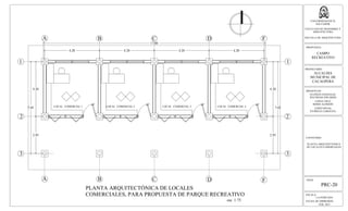 A
LOCAL COMERCIAL 1 LOCAL COMERCIAL 2 LOCAL COMERCIAL 3
B C D F
A B C D F
1
2
3
4.20 4.20 4.20 4.20
17.00
4.20
2.85
7.05
PLANTA ARQUITECTÓNICA DE LOCALES
COMERCIALES, PARA PROPUESTA DE PARQUE RECREATIVO
esc. 1:75
LOCAL COMERCIAL 4
1
2
3
4.20
2.85
7.05
ESCALA:
LA INDICADA
FECHA DE IMPRESION:
FEB. 2013
HOJA:
PRC-20
UNIVERSIDAD DE EL
SALVADOR
FACULTAD DE INGENIERIA Y
ARQUITECTURA
ESCUELA DE ARQUITECTURA
PROPUESTA:
CAMPO
RECREATIVO
PROPIETARIO:
ALCALDIA
MUNICIPAL DE
CACAOPERA
PRESENTAN:
GUZMÁN GONZALEZ,
WILFREDO EDUARDO
LOPEZ CRUZ,
BORIS ALFREDO
LOPEZ RIVAS,
PATRICIA CAROLINA
CONTENIDO:
PLANTA ARQUITECTONICA
DE LOCALES COMERCIALES
 