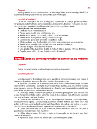 10
Grupo 6
Neste grupo estão os doces, chocolate, chicletes, salgadinhos, açúcar, manteiga, óleo.Todos
os alimentos deste grupo devem ser consumidos com moderação.
Lancheira Saudável
Os lanches fazem parte das nossas refeições. É comum que as crianças gostem de consumir produtos industrializados como salgadinhos, refrigerantes, biscoitos recheados, etc. Lanches como estes, quando consumidos em excesso podem prejudicar a saúde.
Exemplos de lanches saudáveis
Salada de frutas e iogurte natural
Pão de queijo médio, pêra e refresco de uva
Sanduíche de queijo com presunto e leite com achocolatado
Sanduíche de atum (pão de forma) e refresco de caju
Sanduíche de queijo com presunto e iogurte de frutas
1 fatia média de bolo de chocolate (sem cobertura), refresco de uva e uma maça
Sanduíche de requeijão (pão médio) e suco de abacaxi com laranja
Suco de laranja e 1 fatia de bolo de aveia
Uma goiaba média, duas fatias de pão de milho, 1 fatia de queijo e refresco de limão
Duas broas de milho, refresco de caju e cacho de uva rubi

tema 7 Dicas de como aproveitar os alimentos ao máximo
Objetivo
Ensinar como aproveitar os alimentos para se evitar o desperdício.
Desenvolvimento
Uma das maneiras de colaborarmos com a questão da fome em nosso país e no mundo é
não desperdiçando os alimentos. Para isso, existem alternativas como:
As carnes costumam ser os alimentos mais caros mas existem alimentos que possuem
valor nutritivo semelhante a exemplo do arroz com feijão (juntos), ovo, leite, milho, vegetais
verde-escuros e legumes. Em alguns locais as carnes de peixe e de frango são bem mais baratas
que a de vaca e possuem o mesmo valor nutritivo;
Um frango assado, cozido ou em pedaços é suficiente apenas para 4 ou 5 pessoas. Mas
se esse frango for desfiado, poderá alimentar cerca de 8 pessoas ou mais. O mesmo acontece
com a carne bovina, moída ou desfiada;
Comprar mais verduras e frutas em vez de refrigerantes, biscoitos, doces, salgadinhos,
bebidas alcoólicas, cigarro... Muitas pessoas dizem que não têm dinheiro para “fazer feira” mas
gastam o dinheiro comprando alimentos supérfluos. Outra alternativa é aproveitar as promoções de frutas e verduras em feiras e supermercados, geralmente no fim do dia;
Comer diferentes tipos de frutas e verduras, comprando-as na época da safra, que é
quando estão mais baratas e mais nutritivas;
Utilizar algumas cascas de frutas e verduras como adubo ou até mesmo para fazer
receitas de alimentos;
Aproveitar o que sobrou no almoço para fazer uma sopa no jantar.

 