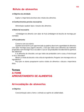100

Rótulo de alimentos
Objetivo da atividade
Explicar a importância da leitura dos rótulos dos alimentos.
Conhecimentos prévios necessários
Alimentação saudável; tipos e funções dos alimentos.
Material necessário
Embalagem de alimento com sabor de fruta (embalagem de biscoito de morango, por
exemplo)
Procedimento
Converse com seus alunos:
Quando vocês forem a um supermercado ou padaria, observem a quantidade de alimentos
com sabor morango (suco, iogurte, biscoito...). Será que todos esses alimentos são realmente
preparados com morango? Ou o seu sabor e sua cor são produzidos nos laboratórios químicos
das indústrias?
E os alimentos de chocolate, será que todos são produzidos com o cacau, a fruta da qual
se faz o chocolate?
Mostre o rótulo do biscoito e leia a lista de ingredientes. Pergunte: tem morango entre os
ingredientes?
Peça para os alunos pesquisarem outros rótulos de alimentos e discuta a importância
disso.

Temas
A FOME
APROVEITAMENTO DE ALIMENTOS
Arrecadação de alimentos
Objetivo
Conscientização sobre a fome e estímulo ao espírito de solidariedade.

 