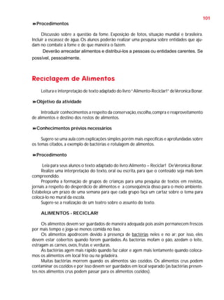 101
Procedimentos
Discussão sobre a questão da fome. Exposição de fotos, situação mundial e brasileira.
Incluir a escassez de água. Os alunos poderão realizar uma pesquisa sobre entidades que ajudam no combate à fome e de que maneira o fazem.
Deverão arrecadar alimentos e distribui-los a pessoas ou entidades carentes. Se
possível, pessoalmente.

Reciclagem de Alimentos
Leitura e interpretação de texto adaptado do livro “ Alimento-Reciclar!” de Veronica Bonar.
Objetivo da atividade
Introduzir conhecimentos a respeito da conservação, escolha, compra e reaproveitamento
de alimentos e destino dos restos de alimentos.
Conhecimentos prévios necessários
Sugere-se uma aula com explicações simples porém mais específicas e aprofundadas sobre
os temas citados, a exemplo de bactérias e rotulagem de alimentos.
Procedimento
Leia para seus alunos o texto adaptado do livro: Alimento – Reciclar! De Veronica Bonar.
Realize uma interpretação do texto, oral ou escrita, para que o conteúdo seja mais bem
compreendido.
Proponha a formação de grupos de crianças para uma pesquisa de textos em revistas,
jornais a respeito do desperdício de alimentos e a conseqüência disso para o meio ambiente.
Estabeleça um prazo de uma semana para que cada grupo faça um cartaz sobre o tema para
colocá-lo no mural da escola.
Sugere-se a realização de um teatro sobre o assunto do texto.
ALIMENTOS - RECICLAR!
Os alimentos devem ser guardados de maneira adequada pois assim permanecem frescos
por mais tempo e joga-se menos comida no lixo.
Os alimentos apodrecem devido à presença de bactérias neles e no ar; por isso, eles
devem estar cobertos quando forem guardados. As bactérias mofam o pão, azedam o leite,
estragam as carnes, ovos, frutas e verduras.
As bactérias agem mais rápido quando faz calor e agem mais lentamente quando colocamos os alimentos em local frio ou na geladeira.
Muitas bactérias morrem quando os alimentos são cozidos. Os alimentos crus podem
contaminar os cozidos e por isso devem ser guardados em local separado (as bactérias presentes nos alimentos crus podem passar para os alimentos cozidos).

 