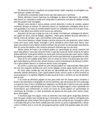 102
Os alimentos frescos e saudáveis nos proporcionam saúde, enquanto os estragados causam doenças e podem até matar.
Os alimentos consumidos ainda frescos são mais saborosos e nutritivos.
Muitos alimentos trazem impressas na embalagem as datas de fabricação e de validade.
Não devem ser colocados à venda nem comprados os alimentos com data de validade vencida
pois eles podem estar estragados.
Moscas, ratos, baratas e outros animais comem alimentos e restos de comida e podem
transmitir doenças ao homem. Os alimentos devem ser devidamente embalados antes de serem guardados e os restos de comida também devem ser embalados antes de irem para o lixo,
assim, é mais difícil esses bichos terem acesso aos alimentos.
Boa parte do lixo que se joga nas ruas e no campo é formada por embalagens de alimentos: papéis de doces, latas de bebidas, saquinhos... muita gente também descarta alimentos. o
lixo de restos de comida é sujo e atrai animais como urubus e ratos.
Para comer bananas e chupar laranjas é preciso descascá-las, mas podemos comer muitas
frutas com casca, como maçãs, morangos e pêras, lavando-as antes muito bem. Nesse caso,
quase não sobram restos. Muitas verduras também não precisam ser descascadas, basta lavá-las
bem. As cascas das batatas e das cenouras possuem vitaminas que nos são úteis.
Muitas sobras de frutas e de verduras podem ser aproveitadas de outras maneiras. Há
quem faça geléias e sucos das cascas de frutas, e sopa das cascas de muitas verduras. As sobras
podem alimentar muita gente faminta em nosso país. Existem pessoas que usam cascas e folhas
de vegetais para adubar o solo e as plantas ou até mesmo para alimentar os porquinhos no sítio.
Deve-se Ter um cuidado ainda maior com os restos de carnes e de peixe pois eles estragam muito depressa, cheiram mal e atraem moscas e outros transmissores de doenças. Cachorros e gatos podem adoecer se comerem desses restos estragados.
As carnes e o peixe que sobram de uma refeição podem ser reaproveitados. Muita gente
faz com eles croquetes, bolinhos de carne, tortas salgadas, risotos, sopas, farofas, entre outros.
Às vezes sobra comida que não dá para ser aproveitada por nós, mas que serve para
alimentar animais domésticos. Cães e gatos podem comer carnes e peixe se antes tirarmos os
ossos pequenos e as espinhas. Migalhas de pão, cascas de frutas e verduras servem de alimento
para as aves.
E os restos de alimentos jogados no lixo, para onde vão? Em muitos países, incluindo o
Brasil, o lixo doméstico é despejado em aterros sanitários, que são buracos de terra onde joga
e se queima o lixo. O lixo é achatado por máquinas e, no fim do dia, é coberto com uma camada
de terra para evitar a aproximação de moscas e ratos. Em alguns lugares, o lixo é queimado em
incineradores, que transformam os restos em cinzas. As cinzas podem ser aproveitadas na
construção de estradas e o calor proveniente da queima do lixo pode, entre outras coisas,
gerar eletricidade.
É inevitável jogar fora alguns restos de alimentos mas muita gente desperdiça alimento
bom. Há quem compre mais comida do que o necessário e uma parte acaba se estragando, pois
fica guardada por muito tempo. Outros põem no prato mais comida do que conseguem comer
e ela acaba indo para o lixo.Tome cuidado para não encher seu prato exageradamente e deixar
restos. É melhor você se servir de uma pequena porção e pedir mais quando acabar de comêla.

 