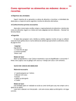 103

Como aproveitar os alimentos ao máximo: dicas e
receitas
Objetivos das atividades
Sugerir maneiras de se aproveitar as sobras de alimentos e incentivar a criatividade dos
alunos para a criação de outras sugestões; receitas de alimentos alternativos.
Conhecimentos prévios necessários
Aula sobre conservação, escolha, compra e reaproveitamento de alimentos e destino dos
restos de alimentos. Sugere-se a leitura do texto adaptado do livro: Alimento – Reciclar! de
Veronica Bonar.
Sugestão
O aluno deve pesquisar com a família ou vizinhos, algumas receitas em que se utilizem
cascas de frutas: geléias, doces e outras delícias da culinária que aproveitam os alimentos, evitando jogá-los fora.
“FANTA”
Ingredientes:
1 e meio litro de água
2 cenouras grandes
1limão cravo
Modo de fazer
Bater os ingredientes e coar. Colocar novamente o suco no liquidificador e acrescentar 1
limão cravo (capeta, rosa ou galego) com casca ou 1 laranja com casca e sem sementes.

SUCO DE CASCA DE ABACAXI
Material necessário
1 panela pequena ou 1 leiteira
Abacaxi com casca
Escova
Sabão ou detergente
Coador
Modo de fazer
Esta atividade pode ser realizada na escola ou como tarefa para casa, mas sempre com a
ajuda de um adulto.
Lavar bem o abacaxi a ser descascado – com uma escova, sabão ou detergente e em água
corrente.

 