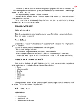 104
Descascar o abacaxi e cortar a casca em pedaços pequenos, de mais ou menos 5 cm.
Colocá-los na panela e cubri-los com água. A proporção é de aproximadamente 1 litro de água
para as cascas de 1 abacaxi.
Levar a panela ao fogo brando e deixar até ferver.
Quando começar a ferver, tampar a panela e abaixe o fogo. Manter por mais 5 minutos em
fogo baixo e depois apagar.
Deixar o caldo esfriar naturalmente. Quando estiver frio, coar o conteúdo e colocar numa
jarra. Adoçar a gosto e colocar para gelar.
TALOS DE VERDURAS
Material necessário
Talos de verduras como repolho, agrião, couve, couve-flor, taioba, espinafre, rúcula, etc.
Sopa (em pacote ou caseira)
Modo de fazer
Esta atividade pode ser realizada na escola ou como tarefa para casa, mas sempre com a
ajuda de um adulto.
Separar os talos que não estão amassados nem estragados.
Lavar os talos em água corrente.
Cortar os talos em pedaços bem pequenos e colocar na sopa.
Os talos também podem ser consumidos refogados ou servirem para fazer farofa.
O aluno pode pedir a ajuda de um adulto para criar outras formas de aproveitamento.
FAROFA: MIL E UMA UTILIDADES
A partir da receita básica de farofa (farinha de mandioca torrada na manteiga, margarina ou
óleo), podem ser acrescentados diversos tipos de ingredientes:
Couve
Folhas de quiabo
Chuchu
Taioba
Batata-doce
Banana
Maçã
Enfim, podem ser usados muitos tipos de vegetais e de frutas para se fazer diferentes tipos
de farofas. Use sua criatividade e invente uma!
SUCO DE COUVE
Ingredientes
1 litro de água
2 folhas de couve
2 folhas de dente-de-leão

 