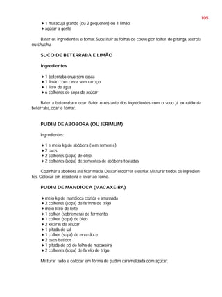 105
1 maracujá grande (ou 2 pequenos) ou 1 limão
açúcar a gosto
Bater os ingredientes e tomar. Substituir as folhas de couve por folhas de pitanga, acerola
ou chuchu.
SUCO DE BETERRABA E LIMÃO
Ingredientes
1 beterraba crua sem casca
1 limão com casca sem caroço
1 litro de água
6 colheres de sopa de açúcar
Bater a beterraba e coar. Bater o restante dos ingredientes com o suco já extraído da
beterraba, coar e tomar.

PUDIM DE ABÓBORA (OU JERIMUM)
Ingredientes:
1 e meio kg de abóbora (sem semente)
2 ovos
2 colheres (sopa) de óleo
2 colheres (sopa) de sementes de abóbora tostadas
Cozinhar a abóbora até ficar macia. Deixar escorrer e esfriar. Misturar todos os ingredientes. Colocar em assadeira e levar ao forno.
PUDIM DE MANDIOCA (MACAXEIRA)
meio kg de mandioca cozida e amassada
2 colheres (sopa) de farinha de trigo
meio litro de leite
1 colher (sobremesa) de fermento
1 colher (sopa) de óleo
2 xícaras de açúcar
1 pitada de sal
1 colher (sopa) de erva-doce
2 ovos batidos
1 pitada de pó de folha de macaxeira
2 colheres (sopa) de farelo de trigo
Misturar tudo e colocar em fôrma de pudim caramelizada com açúcar.

 