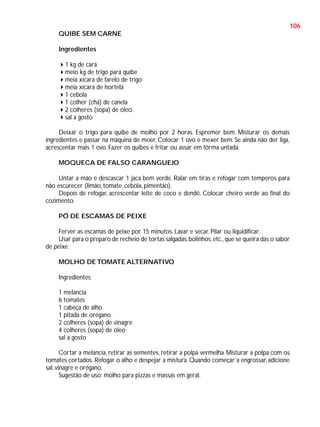 106
QUIBE SEM CARNE
Ingredientes
1 kg de cará
meio kg de trigo para quibe
meia xícara de farelo de trigo
meia xícara de hortelã
1 cebola
1 colher (chá) de canela
2 colheres (sopa) de óleo
sal a gosto
Deixar o trigo para quibe de molho por 2 horas. Espremer bem. Misturar os demais
ingredientes e passar na máquina de moer. Colocar 1 ovo e mexer bem. Se ainda não der liga,
acrescentar mais 1 ovo. Fazer os quibes e fritar ou assar em fôrma untada.
MOQUECA DE FALSO CARANGUEJO
Untar a mão e descascar 1 jaca bem verde. Ralar em tiras e refogar com temperos para
não escurecer (limão, tomate, cebola, pimentão).
Depois de refogar, acrescentar leite de coco e dendê. Colocar cheiro verde ao final do
cozimento.
PÓ DE ESCAMAS DE PEIXE
Ferver as escamas de peixe por 15 minutos. Lavar e secar. Pilar ou liquidificar.
Usar para o preparo de recheio de tortas salgadas, bolinhos, etc., que se queira das o sabor
de peixe.
MOLHO DE TOMATE ALTERNATIVO
Ingredientes:
1 melancia
6 tomates
1 cabeça de alho
1 pitada de orégano
2 colheres (sopa) de vinagre
4 colheres (sopa) de óleo
sal a gosto
Cortar a melancia, retirar as sementes, retirar a polpa vermelha. Misturar a polpa com os
tomates cortados. Refogar o alho e despejar a mistura. Quando começar a engrossar, adicione
sal, vinagre e orégano.
Sugestão de uso: molho para pizzas e massas em geral.

 