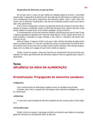 108
Desperdício de alimentos no país da fome
Em um país como o nosso, em que milhões de cidadãos padecem de fome, é mais difícil
compreender o desperdício de alimentos. Por descuido, falta de informação ou simples preconceito, consideramos lixo partes importantes dos alimentos: folhas, cascas e talos. Osso sem
contar com os alimentos “amanhecidos”, que não são reutilizados porque muitas vezes não se
sabe como aproveita-los.
A luta contra o desperdício começa na preparação da lista de compras. A primeira dica é
planejar as compras escolhendo sempre os alimentos da época, Istoé, aqueles cuja safra esteja
sendo colhida na ocasião. Assim, terão melhor qualidade e preços menores.
O armazenamento correto dos alimentos também contribui para que durem mais. Frutas
e legumes guardados na geladeira têm vida mais longa. Massas, cereais e grãos devem ficar em
potes fechados e colocados em lugar ventilado e seco. Doces e chocolates não devem ficar
expostos ao sol.
Antes de limpar os legumes, lembre-se de que o valor nutritivo das folhas de alguns deles
supera o próprio legume. É o caso, por exemplo, da cenoura e da beterraba. Os talos de diversas verduras como os da couve, por exemplo, contêm muitas vitaminas. Outra dica pe preparar
sopas, arroz ou feijão com a pagua em que foram cozidos os legumes.
Divida a turma em grupos e peça para fazerem um levantamento dos preconceitos que
impedem um maior aproveitamento dos alimentos. Elaborar listas de sugestões para reduzir o
desperdício.

Tema
INFLUÊNCIA DA MÍDIA NA ALIMENTAÇÃO
Dramatização: Propaganda de alimentos saudáveis
Objetivos
Fixar conhecimentos de alimentação saudável através de atividade descontraída;
Estimular visão crítica a respeito das informações sobre alimentos divulgadas nos meios
de comunicação.
Materiais
Levar para a aula exemplos de alimentos saudáveis (frutas, verduras, pães, cereais, feijão,
etc.)
Procedimentos
Dividir a turma em grupos. Cada grupo escolherá um alimento para elaborar uma propaganda (de televisão ou revista/jornal) sobre tal alimento.

 