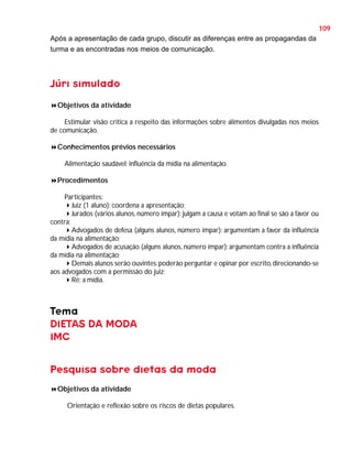 109
Após a apresentação de cada grupo, discutir as diferenças entre as propagandas da
turma e as encontradas nos meios de comunicação.

Júri simulado
Objetivos da atividade
Estimular visão crítica a respeito das informações sobre alimentos divulgadas nos meios
de comunicação.
Conhecimentos prévios necessários
Alimentação saudável; influência da mídia na alimentação.
Procedimentos
Participantes:
Juiz (1 aluno): coordena a apresentação;
Jurados (vários alunos, número ímpar): julgam a causa e votam ao final se são a favor ou
contra;
Advogados de defesa (alguns alunos, número ímpar): argumentam a favor da influência
da mídia na alimentação;
Advogados de acusação (alguns alunos, número ímpar): argumentam contra a influência
da mídia na alimentação;
Demais alunos serão ouvintes: poderão perguntar e opinar por escrito, direcionando-se
aos advogados com a permissão do juiz;
Ré: a mídia.

Tema
DIETAS DA MODA
IMC
Pesquisa sobre dietas da moda
Objetivos da atividade
Orientação e reflexão sobre os riscos de dietas populares.

 