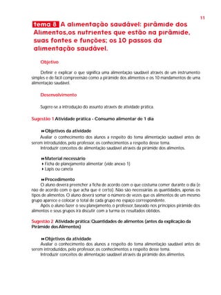 11

tema 8 A alimentação saudável: pirâmide dos
Alimentos,os nutrientes que estão na pirâmide,
suas fontes e funções; os 10 passos da
alimentação saudável.
Objetivo
Definir e explicar o que significa uma alimentação saudável através de um instrumento
simples e de fácil compreensão como a pirâmide dos alimentos e os 10 mandamentos de uma
alimentação saudável.
Desenvolvimento
Sugere-se a introdução do assunto através de atividade prática.
Sugestão 1 Atividade prática - Consumo alimentar de 1 dia
Objetivos da atividade
Avaliar o conhecimento dos alunos a respeito do tema alimentação saudável antes de
serem introduzidos, pelo professor, os conhecimentos a respeito desse tema.
Introduzir conceitos de alimentação saudável através da pirâmide dos alimentos.
Material necessário
Ficha de planejamento alimentar (vide anexo 1)
Lápis ou caneta
Procedimento
O aluno deverá preencher a ficha de acordo com o que costuma comer durante o dia (e
não de acordo com o que acha que é certo). Não são necessárias as quantidades, apenas os
tipos de alimentos. O aluno deverá somar o número de vezes que os alimentos de um mesmo
grupo aparece e colocar o total de cada grupo no espaço correspondente.
Após o aluno fazer o seu planejamento, o professor, baseado nos princípios pirâmide dos
alimentos e seus grupos irá discutir com a turma os resultados obtidos.
Sugestão 2 Atividade prática: Quantidades de alimentos (antes da explicação da
Pirâmide dos Alimentos)
Objetivos da atividade
Avaliar o conhecimento dos alunos a respeito do tema alimentação saudável antes de
serem introduzidos, pelo professor, os conhecimentos a respeito desse tema.
Introduzir conceitos de alimentação saudável através da pirâmide dos alimentos.

 