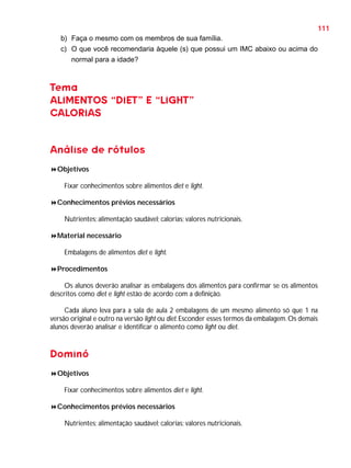 111
b) Faça o mesmo com os membros de sua família.
c) O que você recomendaria àquele (s) que possui um IMC abaixo ou acima do
normal para a idade?

Tema
ALIMENTOS “DIET” E “LIGHT”
CALORIAS

Análise de rótulos
Objetivos
Fixar conhecimentos sobre alimentos diet e light.
Conhecimentos prévios necessários
Nutrientes; alimentação saudável; calorias; valores nutricionais.
Material necessário
Embalagens de alimentos diet e light.
Procedimentos
Os alunos deverão analisar as embalagens dos alimentos para confirmar se os alimentos
descritos como diet e light estão de acordo com a definição.
Cada aluno leva para a sala de aula 2 embalagens de um mesmo alimento só que 1 na
versão original e outro na versão light ou diet. Esconder esses termos da embalagem. Os demais
alunos deverão analisar e identificar o alimento como light ou diet.

Dominó
Objetivos
Fixar conhecimentos sobre alimentos diet e light.
Conhecimentos prévios necessários
Nutrientes; alimentação saudável; calorias; valores nutricionais.

 