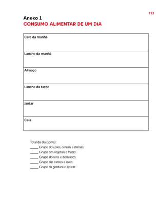 113

Anexo 1
CONSUMO ALIMENTAR DE UM DIA
Café da manhã

Lanche da manhã

Almoço

Lanche da tarde

Jantar

Ceia

Total do dia (soma):
_____ Grupo dos pães, cereais e massas;
_____ Grupo dos vegetais e frutas;
_____ Grupo do leite e derivados;
_____ Grupo das carnes e ovos;
_____ Grupo da gordura e açúcar.

 