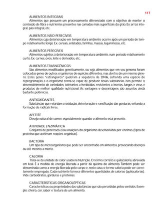 117
ALIMENTOS INTEGRAIS
Alimentos que possuem um processamento diferenciado com o objetivo de manter o
conteúdo de fibra e nutrientes presentes nas camadas mais superficiais do grão. Ex: arroz integral, pão integral, etc.
ALIMENTOS NÃO-PERECÍVEIS
Alimentos cuja deterioração em temperatura ambiente ocorre após um período de tempo relativamente longo. Ex: cereais, enlatados, farinhas, massas, leguminosas, etc.
ALIMENTOS PERECÍVEIS
Alimentos sujeitos à deterioração em temperatura ambiente, num período relativamente
curto. Ex: carnes, ovos, leite e derivados, etc.
ALIMENTOS TRASNGÊNICOS
São alimentos modificados geneticamente, ou seja, alimentos que em seu genoma foram
colocados genes de outros organismos de espécies diferentes, mas dentro de um mesmo gênero. Estes genes “estrangeiros” quebram a seqüência de DNA, sofrendo uma espécie de
reprogramação e o organismo torna-se capaz de produzir novas substâncias. Isto permite o
desenvolvimento de variedades tolerantes a herbicidas, resistentes a insetos, fungos e vírus e
produtos de melhor qualidade nutricional. As vantagens e desvantagens são assuntos ainda
bastante polêmicos.
ANTIOXIDANTES
Substâncias que retardam a oxidação, deterioração e ransificação das gorduras, evitando a
formação de radicais livres.
APETITE
Desejo natural de comer, especialmente quando o alimento está presente.
ATIVIDADE ENZIMÁTICA
Conjunto de processos e/ou atuações do organismo desenvolvidas por enzimas (tipos de
proteína que aceleram reações orgânicas).
BACTÉRIA
Um tipo de microorganismo que pode ser encontrado em alimentos, provocando doenças
ou até mesmo a morte.
CALORIA
Trata-se da unidade de calor usada na Nutrição. O termo correto é quilocaloria, abreviada
em kcal. É a medida de energia liberada a partir da queima do alimento. Também pode ser
denominada como a energia liberada pelo corpo e, neste caso, o termo caloria pode ser corretamente empregado. Cada nutriente fornece diferentes quantidades de calorias (quilocalorias).
Vide carboidratos, gorduras e proteínas.
CARACTERÍSTICAS ORGANOLÉPTICAS
Características ou propriedades das substâncias que são percebidas pelos sentidos. Exemplo: cheiro, cor, sabor e textura de um alimento.

 