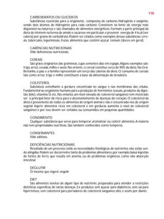 118
CARBOIDRATOS OU GLICÍDEOS
Substâncias essenciais para o organismo, compostas de carbono, hidrogênio e oxigênio,
sendo dois átomos de hidrogênio para cada carbono. Consistem na fonte de energia mais
disponível na natureza e são chamados de alimentos energéticos. Formam a parte principal da
dieta do Homem na forma de amido e sacarose em particular, e provêem energia de 4 kcal (ver
caloria) por grama de carboidrato. Podem ser citados como exemplos dessas substâncias: cereais, tubérculos, leguminosas, frutas, alimentos que contêm açúcar comum (doces em geral).
CARÊNCIAS NUTRICIONAIS
Vide deficiências nutricionais.
CEREAIS
São grãos originários das gramíneas, cujas sementes dão em espigas. Alguns exemplos são:
trigo, arroz, cevada, milho e aveia. No oriente, o cereal constitui cerca de 90% da dieta. Na GrãBretanha, o pão e a farinha representam um terço das calorias da dieta. O consumo de cereais
tais como arroz, trigo e milho constituem a base da alimentação do brasileiro.
COLESTEROL
Substância semelhante à gordura, encontrada no sangue e nas membranas das células.
Fundamental ao organismo humano para a produção de hormônios sexuais, produtos da digestão (bile), vitamina D, etc. No entanto, um nível elevado de colesterol sangüíneo tem mostrado
ser o principal fator de risco para o desenvolvimento de doenças do coração. O colesterol da
dieta é proveniente de todos os alimentos de origem animal e não é encontrado nos de origem
vegetal. Ingerir alimentos ricos em colesterol e em gorduras aumenta o nível de colesterol
sangüíneo e por isso devem ser evitados ou consumidos em pequenas quantidades.
CONDIMENTO
Qualquer substância que serve para temperar, aromatizar ou colorir alimentos. A maioria
não tem propriedades nutritivas. São também conhecidos como temperos.
CONSERVANTES
Vide aditivos.
DEFICIÊNCIAS NUTRICIONAIS
Resultado de um processo onde as necessidades fisiológicas de nutrientes não estão sendo atingidas. Podem ser decorrentes tanto de problemas alimentares, por exemplo, baixa ingestão
de fontes de ferro, que resulta em anemia, ou de problemas orgânicos, como não absorção
intestinal.
DEGLUTIR
O mesmo que ingerir, engolir.
DIET
São alimentos isentos de algum tipo de nutriente, preparados para atender a restrições
dietéticas específicas de várias doenças. Ex: produtos sem açúcar para diabéticos, sem sal para
hipertensos, sem colesterol para portadores de colesterol sangüíneo alto, e assim por diante.

 