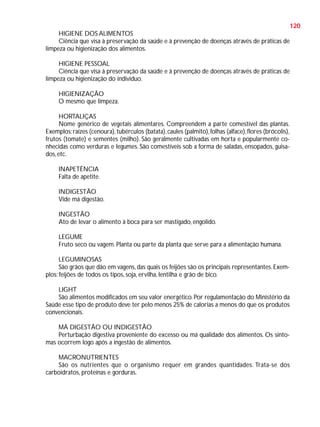 120
HIGIENE DOS ALIMENTOS
Ciência que visa à preservação da saúde e à prevenção de doenças através de práticas de
limpeza ou higienização dos alimentos.
HIGIENE PESSOAL
Ciência que visa à preservação da saúde e à prevenção de doenças através de práticas de
limpeza ou higienização do indivíduo.
HIGIENIZAÇÃO
O mesmo que limpeza.
HORTALIÇAS
Nome genérico de vegetais alimentares. Compreendem a parte comestível das plantas.
Exemplos: raízes (cenoura), tubérculos (batata), caules (palmito), folhas (alface), flores (brócolis),
frutos (tomate) e sementes (milho). São geralmente cultivadas em horta e popularmente conhecidas como verduras e legumes. São comestíveis sob a forma de saladas, ensopados, guisados, etc.
INAPETÊNCIA
Falta de apetite.
INDIGESTÃO
Vide má digestão.
INGESTÃO
Ato de levar o alimento à boca para ser mastigado, engolido.
LEGUME
Fruto seco ou vagem. Planta ou parte da planta que serve para a alimentação humana.
LEGUMINOSAS
São grãos que dão em vagens, das quais os feijões são os principais representantes. Exemplos: feijões de todos os tipos, soja, ervilha, lentilha e grão de bico.
LIGHT
São alimentos modificados em seu valor energético. Por regulamentação do Ministério da
Saúde esse tipo de produto deve ter pelo menos 25% de calorias a menos do que os produtos
convencionais.
MÁ DIGESTÃO OU INDIGESTÃO
Perturbação digestiva proveniente do excesso ou má qualidade dos alimentos. Os sintomas ocorrem logo após a ingestão de alimentos.
MACRONUTRIENTES
São os nutrientes que o organismo requer em grandes quantidades. Trata-se dos
carboidratos, proteínas e gorduras.

 