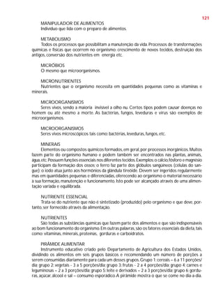121
MANIPULADOR DE ALIMENTOS
Indivíduo que lida com o preparo de alimentos.
METABOLISMO
Todos os processos que possibilitam a manutenção da vida. Processos de transformações
químicas e físicas que ocorrem no organismo: crescimento de novos tecidos, destruição dos
antigos, conversão dos nutrientes em energia etc.
MICRÓBIOS
O mesmo que microorganismos.
MICRONUTRIENTES
Nutrientes que o organismo necessita em quantidades pequenas como as vitaminas e
minerais.
MICROORGANISMOS
Seres vivos, sendo a maioria invisível a olho nu. Certos tipos podem causar doenças no
homem ou até mesmo a morte. As bactérias, fungos, leveduras e vírus são exemplos de
microorganismos.
MICROORGANISMOS
Seres vivos microscópicos tais como: bactérias, leveduras, fungos, etc.
MINERAIS
Elementos ou compostos químicos formados, em geral, por processos inorgânicos. Muitos
fazem parte do organismo humano e podem também ser encontrados nas plantas, animais,
água, etc. Possuem funções essenciais nos diferentes tecidos. Exemplos: o cálcio, fósforo e magnésio
participam da formação dos ossos; o ferro faz parte dos glóbulos sangüíneos (células do sangue); o iodo atua junto aos hormônios da glândula tireóide. Devem ser ingeridos regularmente
mas em quantidades pequenas e diferenciadas, oferecendo ao organismo o material necessário
à sua formação, manutenção e funcionamento. Isto pode ser alcançado através de uma alimentação variada e equilibrada.
NUTRIENTE ESSENCIAL
Trata-se do nutriente que não é sintetizado (produzido) pelo organismo e que deve, portanto, ser fornecido através da alimentação.
NUTRIENTES
São todas as substâncias químicas que fazem parte dos alimentos e que são indispensáveis
ao bom funcionamento do organismo. Em outras palavras, são os fatores essenciais da dieta, tais
como: vitaminas, minerais, proteínas, gorduras e carboidratos.
PIRÂMIDE ALIMENTAR
Instrumento educativo criado pelo Departamento de Agricultura dos Estados Unidos,
dividindo os alimentos em seis grupos básicos e recomendando um número de porções a
serem consumidas diariamente para cada um desses grupos. Grupo 1: cereais – 6 a 11 porções/
dia; grupo 2: vegetais - 3 a 5 porções/dia; grupo 3: frutas - 2 a 4 porções/dia; grupo 4: carnes e
leguminosas – 2 a 3 porções/dia; grupo 5: leite e derivados – 2 a 3 porções/dia; grupo 6: gorduras, açúcar, álcool e sal – consumo esporádico. A pirâmide mostra o que se come no dia-a-dia.

 
