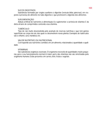 123
SUCOS DIGESTIVOS
Substâncias formadas por órgãos auxiliares à digestão (vesícula biliar, pâncreas), em resposta à presença de alimento no tubo digestivo e que promovem a digestão dos alimentos.
SUPLEMENTAÇÃO
Adição artificial de nutrientes à alimentação. Ex: suplementar a carência de vitamina C da
dieta através de comprimidos contendo essa vitamina.
TUBÉRCULO
Tipo de raiz muito desenvolvida pelo acúmulo de reservas nutritivas e que tem gomos
superficiais ao corpo da raiz, dos quais se desenvolvem novas plantas. Exemplos de tubérculos
são o inhame, cará, mandioca etc.
VALOR NUTRITIVO OU NUTRICIONAL
Corresponde aos nutrientes contidos em um alimento, relacionados à quantidade e qualidade.
VITAMINAS
São substâncias orgânicas essenciais. O organismo necessita de quantidades muito pequenas, para o seu funcionamento normal. A maior parte das vitaminas não são sintetizadas pelo
organismo humano. Estão presentes em carnes, leite, frutas e vegetais.

 