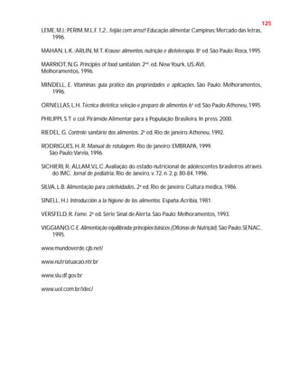 125
LEME, M.J.; PERIM, M.L.F. 1,2... feijão com arroz! Educação alimentar. Campinas: Mercado das letras,
1996.
MAHAN, L.K.; ARLIN, M.T. Krause: alimentos, nutrição e dietoterapia. 8a ed. São Paulo: Roca, 1995.
MARRIOT, N.G. Principles of food sanitation. 2nd. ed. New Yourk, US: AVI,
Melhoramentos, 1996.
MINDELL, E. Vitaminas: guia prático das propriedades e aplicações. São Paulo: Melhoramentos,
1996.
ORNELLAS, L.H. Técnica dietética: seleção e preparo de alimentos. 6a ed. São Paulo:Atheneu, 1995.
PHILIPPI, S.T e col. Pirâmide Alimentar para a População Brasileira. In press. 2000.
RIEDEL, G. Controle sanitário dos alimentos. 2a ed. Rio de janeiro: Atheneu, 1992.
RODRIGUES, H. R. Manual de rotulagem. Rio de janeiro: EMBRAPA, 1999.
São Paulo:Varela, 1996.
SICHIERI, R.; ALLAM,V.L.C. Avaliação do estado nutricional de adolescentes brasileiros através
do IMC. Jornal de pediatria. Rio de Janeiro, v. 72, n. 2, p. 80-84, 1996.
SILVA, L.B. Alimentação para coletividades. 2a ed. Rio de janeiro: Cultura médica, 1986.
SINELL, H.J. Introducción a la higiene de los alimentos. España: Acribia, 1981.
VERSFELD, R. Fome. 2a ed. Série Sinal de Alerta. São Paulo: Melhoramentos, 1993.
VIGGIANO, C.E. Alimentação equilibrada: princípios básicos (Oficinas de Nutrição). São Paulo: SENAC,
1995.
www.mundoverde.cjb.net/
www.nutriatuacao.ntr.br
www.slu.df.gov.br
www.uol.com.br/idec/

 