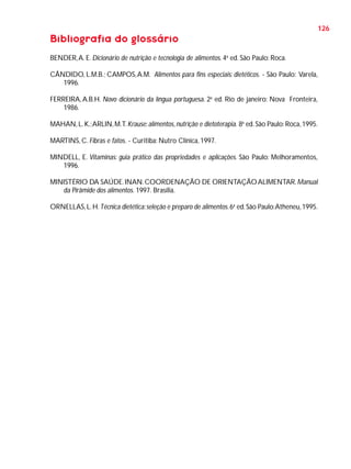 126

Bibliografia do glossário
BENDER, A. E. Dicionário de nutrição e tecnologia de alimentos. 4a ed. São Paulo: Roca.
CÂNDIDO, L.M.B.; CAMPOS, A.M. Alimentos para fins especiais: dietéticos. - São Paulo: Varela,
1996.
FERREIRA, A.B.H. Novo dicionário da língua portuguesa. 2a ed. Rio de janeiro: Nova Fronteira,
1986.
MAHAN, L. K.; ARLIN, M.T. Krause: alimentos, nutrição e dietoterapia. 8a ed. São Paulo: Roca, 1995.
MARTINS, C. Fibras e fatos. - Curitiba: Nutro Clínica, 1997.
MINDELL, E. Vitaminas: guia prático das propriedades e aplicações. São Paulo: Melhoramentos,
1996.
MINISTÉRIO DA SAÚDE. INAN. COORDENAÇÃO DE ORIENTAÇÃO ALIMENTAR. Manual
da Pirâmide dos alimentos. 1997. Brasília.
ORNELLAS, L. H. Técnica dietética: seleção e preparo de alimentos. 6a ed. São Paulo:Atheneu, 1995.

 