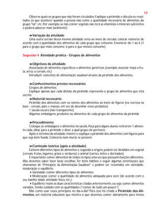 13
Observe quais os grupos que não foram circulados. Explique a pirâmide e discuta os resultados (o que acontece quando a pessoa não come a quantidade necessária de alimentos do
grupo “tal”, etc. Por exemplo, se não comer vegetais não terá as vitaminas e minerais suficientes
e poderá adoecer mais facilmente).
Variação da atividade
Uma outra versão dessa mesma atividade seria ao invés de circular, colocar números de
acordo com a quantidade dos alimentos de cada grupo que consome. Enumerar do 1 ao 6 (1
para o grupo que mais consome, 6 para o que menos consome).
Sugestão 4 Atividade prática - Grupos de alimentos
Objetivos da atividade
Associação de alimentos específicos a alimentos genéricos (exemplo: associar maçã a fruta, arroz a cereais, etc)
Introduzir conceitos de alimentação saudável através da pirâmide dos alimentos.
Conhecimentos prévios necessários
Grupos de alimentos.
Explique apenas que cada divisão da pirâmide representa o grupo de alimentos que está
escrito.
Material necessário
Pirâmide dos alimentos com os nomes dos alimentos ao invés de figuras (ex: escreva na
base - cereais, pães e massas, em vez de desenhar esses produtos)
1 sacola escura (não transparente)
Algumas embalagens, produtos ou alimentos de cada grupo de alimentos da pirâmide
Procedimento
Coloque as embalagens e alimentos na sacola. Peça para alguns alunos retirarem 1 alimento cada, olhar para a pirâmide e dizer a qual grupo ele pertence.
Após o término da atividade, mostre e explique a pirâmide dos alimentos com figuras para
que seja bem fixada. Colocá-la num mural, se possível.
Conteúdo teórico (após a atividade)
Existem diferentes tipos de alimentos e, segundo a origem, podem ser divididos em vegetal
(cereais, frutas, legumes, grãos e verduras) e animal (carnes, leites e derivados).
É importante comer alimentos de todos os tipos uma vez que possuem funções diferentes.
Mas devemos saber fazer boas escolhas, Ter bons hábitos e seguir algumas orientações que
chamamos de “Princípios da Alimentação Saudável” e podem ser resumidos em variedade,
moderação e equilíbrio:
Variedade: comer diferentes tipos de alimentos;
Moderação: comer a quantidade de alimentos adequada para você (de acordo com o
seu taanho, idade, atividade física, etc.);
Equilíbrio: reúne as duas características citadas anteriormente, ou seja, comer alimentos
variados, tendo cuidado com as quantidades (“comer de tudo um pouco”).
Mas como usar esses princípios no dia-a-dia? Para isso foi criada a Pirâmide dos Alimentos, um material educativo que mostra o que devemos comer diariamente para temos

 