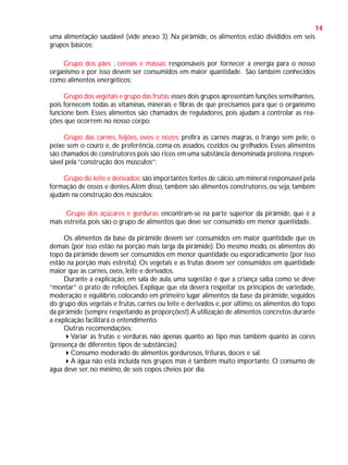 14
uma alimentação saudável (vide anexo 3). Na pirâmide, os alimentos estão divididos em seis
grupos básicos:
Grupo dos pães , cereais e massas: responsáveis por fornecer a energia para o nosso
organismo e por isso devem ser consumidos em maior quantidade. São também conhecidos
como alimentos energéticos;
Grupo dos vegetais e grupo das frutas: esses dois grupos apresentam funções semelhantes,
pois fornecem todas as vitaminas, minerais e fibras de que precisamos para que o organismo
funcione bem. Esses alimentos são chamados de reguladores, pois ajudam a controlar as reações que ocorrem no nosso corpo;
Grupo das carnes, feijões, ovos e nozes: prefira as carnes magras, o frango sem pele, o
peixe sem o couro e, de preferência, coma-os assados, cozidos ou grelhados. Esses alimentos
são chamados de construtores pois são ricos em uma substância denominada proteína, responsável pela “construção dos músculos”;
Grupo do leite e derivados: são importantes fontes de cálcio, um mineral responsável pela
formação de ossos e dentes. Além disso, também são alimentos construtores, ou seja, também
ajudam na construção dos músculos;
Grupo dos açúcares e gorduras: encontram-se na parte superior da pirâmide, que é a
mais estreita, pois são o grupo de alimentos que deve ser consumido em menor quantidade.
Os alimentos da base da pirâmide devem ser consumidos em maior quantidade que os
demais (por isso estão na porção mais larga da pirâmide). Do mesmo modo, os alimentos do
topo da pirâmide devem ser consumidos em menor quantidade ou esporadicamente (por isso
estão na porção mais estreita). Os vegetais e as frutas devem ser consumidos em quantidade
maior que as carnes, ovos, leite e derivados.
Durante a explicação, em sala de aula, uma sugestão é que a criança saiba como se deve
“montar” o prato de refeições. Explique que ela deverá respeitar os princípios de variedade,
moderação e equilíbrio, colocando em primeiro lugar alimentos da base da pirâmide, seguidos
do grupo dos vegetais e frutas, carnes ou leite e derivados e, por último, os alimentos do topo
da pirâmide (sempre respeitando as proporções!). A utilização de alimentos concretos durante
a explicação facilitará o entendimento.
Outras recomendações:
Variar as frutas e verduras não apenas quanto ao tipo mas também quanto às cores
(presença de diferentes tipos de substâncias);
Consumo moderado de alimentos gordurosos, frituras, doces e sal.
A água não está incluída nos grupos mas é também muito importante. O consumo de
água deve ser, no mínimo, de seis copos cheios por dia.

 