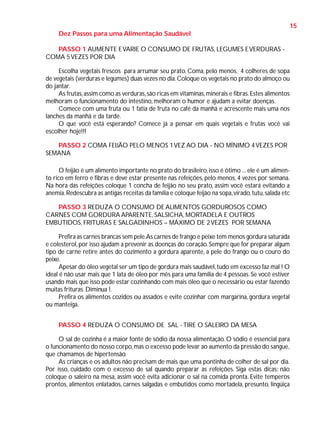 15
Dez Passos para uma Alimentação Saudável
PASSO 1 AUMENTE E VARIE O CONSUMO DE FRUTAS, LEGUMES E VERDURAS COMA 5 VEZES POR DIA
Escolha vegetais frescos para arrumar seu prato. Coma, pelo menos, 4 colheres de sopa
de vegetais (verduras e legumes) duas vezes no dia. Coloque os vegetais no prato do almoço ou
do jantar.
As frutas, assim como as verduras, são ricas em vitaminas, minerais e fibras. Estes alimentos
melhoram o funcionamento do intestino, melhoram o humor e ajudam a evitar doenças.
Comece com uma fruta ou 1 fatia de fruta no café da manhã e acrescente mais uma nos
lanches da manhã e da tarde.
O que você está esperando? Comece já a pensar em quais vegetais e frutas você vai
escolher hoje!!!
PASSO 2 COMA FEIJÃO PELO MENOS 1 VEZ AO DIA - NO MÍNIMO 4 VEZES POR
SEMANA
O feijão é um alimento importante no prato do brasileiro, isso é ótimo ... ele é um alimento rico em ferro e fibras e deve estar presente nas refeições, pelo menos, 4 vezes por semana.
Na hora das refeições coloque 1 concha de feijão no seu prato, assim você estará evitando a
anemia. Redescubra as antigas receitas da família e coloque feijão na sopa, virado, tutu, salada etc
PASSO 3 REDUZA O CONSUMO DE ALIMENTOS GORDUROSOS COMO
CARNES COM GORDURA APARENTE, SALSICHA, MORTADELA E OUTROS
EMBUTIDOS, FRITURAS E SALGADINHOS – MÁXIMO DE 2 VEZES POR SEMANA
Prefira as carnes brancas sem pele.As carnes de frango e peixe tem menos gordura saturada
e colesterol, por isso ajudam a prevenir as doenças do coração. Sempre que for preparar algum
tipo de carne retire antes do cozimento a gordura aparente, a pele do frango ou o couro do
peixe.
Apesar do óleo vegetal ser um tipo de gordura mais saudável, tudo em excesso faz mal ! O
ideal é não usar mais que 1 lata de óleo por mês para uma família de 4 pessoas. Se você estiver
usando mais que isso pode estar cozinhando com mais óleo que o necessário ou estar fazendo
muitas frituras. Diminua !.
Prefira os alimentos cozidos ou assados e evite cozinhar com margarina, gordura vegetal
ou manteiga.
PASSO 4 REDUZA O CONSUMO DE SAL - TIRE O SALEIRO DA MESA
O sal de cozinha é a maior fonte de sódio da nossa alimentação. O sódio é essencial para
o funcionamento do nosso corpo, mas o excesso pode levar ao aumento da pressão do sangue,
que chamamos de hipertensão.
As crianças e os adultos não precisam de mais que uma pontinha de colher de sal por dia.
Por isso, cuidado com o excesso de sal quando preparar as refeições. Siga estas dicas: não
coloque o saleiro na mesa, assim você evita adicionar o sal na comida pronta. Evite temperos
prontos, alimentos enlatados, carnes salgadas e embutidos como mortadela, presunto, lingüiça

 