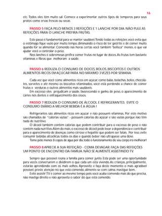 16
etc. Todos eles têm muito sal. Comece a experimentar outros tipos de temperos para seus
pratos como ervas frescas ou secas.
PASSO 5 FAÇA PELO MENOS 3 REFEIÇÕES E 1 LANCHE POR DIA. NÃO PULE AS
REFEIÇÕES. PARA O LANCHE PREFIRA FRUTAS.
Este passo é fundamental para se manter saudável.Tendo todas as refeições você evita que
o estômago fique vazio por muito tempo, diminuindo o risco de ter gastrite e de comer muito
quando for se alimentar. Comendo nas horas certas você também “belisca” menos, o que vai
ajudar você a controlar o peso.
Nos lanches e sobremesas prefira comer frutas no lugar de doces. As frutas tem bastante
vitaminas e fibras que melhoram a saúde.
PASSO 6 REDUZA O CONSUMO DE DOCES, BOLOS, BISCOITOS E OUTROS
ALIMENTOS RICOS EM AÇÚCAR PARA NO MÁXIMO 3 VEZES POR SEMANA.
Cada vez que você come alimentos ricos em açúcar, como balas, bolachas, bolos, chocolates, sorvetes e até mesmo os biscoitos vitaminados, você está perdendo a chance de comer
frutas e verduras e outros alimentos mais saudáveis.
Em excesso eles prejudicam a saúde, favorecendo o ganho de peso, o aparecimento de
cáries nos dentes e enfraquecimento dos ossos.
PASSO 7 REDUZA O CONSUMO DE ÁLCOOL E REFRIGERANTES. EVITE O
CONSUMO DIÁRIO. A MELHOR BEBIDA É A ÁGUA !
Refrigerantes são alimentos ricos em açúcar e não possuem vitaminas. Por este motivo
são chamados de “calorias vazias” - possuem calorias do açúcar e são vazias porque não têm
nada de nutritivo.
O álcool também contém calorias que podem contribuir para o excesso de peso e não
contém nada nutritivo.Além do mais, o excesso de álcool pode levar a dependência e contribuir
para o aparecimento de doenças como cirrose e hepatite que podem ser fatais. Por isso, evite
consumir bebidas alcoólicas todos os dias e quando beber não ultrapasse uma dose.
Tome pelo menos 8 copos de água por dia, todo o funcionamento do seu corpo irá melhorar!
PASSO 8 APRECIE A SUA REFEIÇÃO - COMA DEVAGAR. FAÇA DAS REFEIÇÕES
UM PONTO DE ENCONTRO DA FAMÍLIA. NÃO SE ALIMENTE ASSISTINDO TV.
Sempre que possível reúna a família para comer junto. Esta pode ser uma oportunidade
para vocês conversarem e dividirem o que cada um esta vivendo. As crianças, principalmente,
estarão aprendendo com os mais velhos. Aproveite e faça deste momento o mais agradável
possível, preste atenção no que está comendo, alimente-se com calma, mastigue bem..
Evite assistir TV e comer ao mesmo tempo, pois você acaba comendo mais do que precisa,
não mastiga direito e não aproveita o sabor do que está comendo.

 