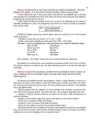 17
PASSO 9 MANTENHA O SEU PESO DENTRO DE LIMITES SAUDÁVEIS – VEJA NO
SERVIÇO DE SAÚDE SE O SEU PESO ESTÁ ADEQUADO PARA A SUA ALTURA.
É muito importante que o nosso peso fique nesta faixa de normalidade pois as pessoas
com sobrepeso ou obesidade tem muito mais chance de terem outras doenças como diabetes,
problemas do coração, pressão alta etc.
O IMC (Índice de Massa Corporal) mostra se o seu peso está adequado para sua altura. É
calculado dividindo-se o peso, em quilogramas, pela altura, em metros, elevada ao quadrado.
Para calcular o IMC
IMC= P (em quilogramas)
Altura (em metros)
EXEMPLO: imagine uma pessoa com 82 quilos e que tem a altura de 1,67 m. Para calcular
o IMC precisamos:
- multiplicar a altura por ela mesma: 1,67 x 1,67 = 2,788
- dividir o peso pelo resultado da conta acima: 82/ 2,788 = 29,41 kg/m2
Para saber se o peso está adequado para a altura precisamos usar a tabela de classificação abaixo:
Valor do IMC
Classificação
Menor que 18,5
Baixo Peso
18,5 a 24,99
Normal
25 a 29,99
Sobrepeso
Maior que 30
Obesidade
Pelo resultado - 29,41 kg/m2 esta pessoa está no limite da faixa de sobrepeso.
Para adultos se considera que o peso saudável corresponde ao IMC entre 18,5 e 25 Kg/m.
Para valores menores ou maiores que esta faixa devemos procurar o serviço de saúde para
orientação.
.

PASSO 10 SEJA ATIVO. ACUMULE 30 MINUTOS DE ATIVIDADE FÍSICA TODOS OS
DIAS. CAMINHE PELO SEU BAIRRO. SUBA ESCADAS. NÃO PASSE MUITAS HORAS
ASSISTINDO TV.
30 minutos de atividade física por dia já ajudam a manter a saúde, diminuir o estresse e a
depressão, aumentar a auto-estima e o bem-estar. Além disso, é sempre uma chance de conhecer outras pessoas. Você não precisa estar em uma academia para aumentar a sua atividade
física, veja algumas dicas:
-Mesmo quando voltar do trabalho e se sentir cansado, tente caminhar ou andar de bicicleta. Você ficará surpreso: quanto mais ativo você for mais energia e disposição você terá;
-Esqueça o controle remoto: levante-se da cadeira ou do sofá e mude manualmente os
canais da televisão;
-Brinque com seus filhos, jogue bola, dance com alguém ou até mesmo sozinho;
-Prefira usar as escadas no lugar do elevador;
-Estacione o carro um pouco mais longe do destino;
-Desça do trem, ônibus ou metrô uma ou duas estações antes;
-Aproveite para fazer das atividades de casa uma oportunidade de aumentar sua atividade
física: se você tem carro, lave-o você mesmo, caminhe em lugar de usar o carro para ir ao banco,
à padaria, ao correio, ao shopping, à feira, ao supermercado

 