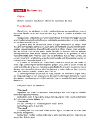 18

tema 9 Nutrientes
Objetivo
Definir e explicar os tipos, funções e fontes dos nutrientes e das fibras.
Procedimentos
Os nutrientes são substâncias presentes nos alimentos e que são essenciais para o nosso
organismo. São eles: os açúcares ou carboidratos, as gorduras, as proteínas, as vitaminas e os
minerais.
Os açúcares ou carboidratos são nutrientes com função de fornecer energia para o nosso
organismo. Exemplos de alimentos fontes de carboidratos são: açúcar, doces em geral, mel, pães,
arroz, milho, massas, farinhas, etc.
As gorduras, junto aos carboidratos, são os principais fornecedores de energia. Além
disto, protegem os órgãos contra lesões, fazem parte das membranas celulares, mantêm a temperatura corporal, ajudam no desenvolvimento cerebral de fetos e crianças, entre outras. Podem ser tanto de origem animal quanto vegetal. Exemplos de alimentos fontes de gorduras:
manteiga, margarina, óleos, banha, requeijão, maionese, cremes, etc. As gorduras são muitas
vezes consideradas como “vilãs” da saúde e da boa alimentação mas isso não é verdade. Elas
possuem importantes funções como as que foram comentadas e só são prejudiciais quando em
excesso, assim como os demais nutrientes.
As proteínas são necessárias para o crescimento, construção e reparação dos tecidos do
nosso corpo. Elas fazem parte da constituição de qualquer célula, como as células nervosas do
cérebro, as células do sangue, dos músculos, coração, fígado etc., protegem o organismo contra
doenças, entre outras. Exemplos de alimentos fontes de proteínas: todos os tipos de carnes,
ovos, leite e derivados, nozes, castanhas, amendoim, etc.
As vitaminas podem ser encontradas nas frutas, vegetais e em alimentos de origem animal.
São indispensáveis para o bom funcionamento do organismo. Participam de inúmeras reações
do organismo, contribuem para o fortalecimento do nosso corpo, evitando gripes freqüentes e
doenças, etc.
Funções e fontes de vitaminas
Vitamina A
Importante para o bom funcionamento visão; protege a pele; essencial para o funcionamento dos órgãos reprodutores.
Fontes: Leite, carne de fígado, gema do ovo, manteiga, vegetais verde-escuros e alaranjados
(brócolis, couve, cenoura, abóbora, etc.).
Vitamina D
Boa para a formação e a reconstituição dos ossos e dentes.
Fontes: Fígado, gema de ovo, leite.
Vitamina E
Contribui para o bom estado dos tecidos; ajuda na digestão das gorduras; retarda o envelhecimento do organismo.
Fontes: Óleos vegetais, vegetais verde-escuros como espinafre, germe de trigo, gema de
ovo, gordura do leite, nozes.

 