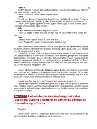 Potássio
20
Também atua na regulação dos líquidos corporais e em diversas reações que ocorrem
com os carboidratos e proteínas.
Fontes: Frutas, leite, carnes, cereais, vegetais, feijões.
Ferro
Presente em diversos componentes do organismo, especialmente o sangue. Protege o
organismo contra algumas infecções, ajuda no desenvolvimento da aprendizagem, memória, etc.
Fontes: Carnes, fígado, leguminosas como feijão e lentilha, vegetais verde-escuros, rapadura, melaço, camarão, ostras, grãos integrais.
Iodo
Auxilia no bom funcionamento da glândula tireóide.
Fontes: Sal iodado, vegetais cultivados em solo rico em iodo, frutos do mar e algas marinhas.
Flúor
Constitui ossos e dentes. Reduz as cáries dentárias.
Fontes: Água potável, chá, arroz, soja, espinafre, frutos do mar.
Todos os nutrientes são essenciais e cada um deles apresenta um papel fundamental para
o organismo.Assim, nenhum nutriente é mais ou menos importante que o outro.Todos eles são
necessários para garantir a saúde.
Com relação às frutas e verduras, fontes de vitaminas e minerais, o ideal é que se tenha
uma dieta colorida, isto é, com frutas e verduras de cores diferentes, para garantir a variedade
de alimentos e a presença de diversos nutrientes. Como exemplo, as frutas e verduras amarelas
e laranjas são fontes de vitamina A e os vegetais verde-escuros são fontes de ferro, etc. Recomenda-se, também, o consumo de frutas e verduras da estação, pois, além de serem mais baratas, são mais nutritivas na época da safra.
Existem substâncias denominadas fibras que, apesar de não serem nutrientes, são muito
importantes para o organismo, pois são responsáveis pelo bom funcionamento do intestino,
evitando a prisão de ventre, e diminuem a quantidade de substâncias tóxicas e de gorduras no
sangue. Os vegetais, frutas e cereais integrais são fontes de fibras.
OBSERVAÇÃO PARA OS PRÓXIMOS ASSUNTOS (10,11 e 12)
Cada criança deverá levar o conteúdo teórico para os pais a fim de que estes leiam com
muita atenção e auxiliem seus filhos nas atividades práticas sugeridas para este assunto, uma vez
que a escolha dos alimentos, como conservá-los e aspectos de higiene são de responsabilidade
principalmente dos pais.

tema 10 A alimentação saudável exige cuidados
especiais; escolha e compra de alimentos; rótulos de
alimentos; agrotóxicos.
Objetivo
Compreender e conhecer a importância de aspectos como: o que observar na compra de
alimentos, leitura de rótulos, condições de armazenamento.

 