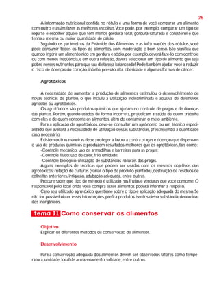 26
A informação nutricional contida no rótulo é uma forma de você comparar um alimento
com outro e assim fazer as melhores escolhas.Você pode, por exemplo, comparar um tipo de
iogurte e escolher aquele que tem menos gordura total, gordura saturada e colesterol e que
tenha a mesma ou maior quantidade de cálcio.
Seguindo os parâmetros da Pirâmide dos Alimentos e as informações dos rótulos, você
pode consumir todos os tipos de alimentos, com moderação e bom senso. Isto significa que
quando ingerir um alimento rico em gordura e sódio, por exemplo, deverá faze-lo com controle
ou com menos freqüência, e em outra refeição, deverá selecionar um tipo de alimento que seja
pobre nesses nutrientes para que sua dieta seja balanceada! Pode também ajudar você a reduzir
o risco de doenças do coração, infarto, pressão alta, obesidade e algumas formas de câncer.
Agrotóxicos
A necessidade de aumentar a produção de alimentos estimulou o desenvolvimento de
novas técnicas de plantio, o que incluiu a utilização indiscriminada e abusiva de defensivos
agrícolas ou agrotóxicos.
Os agrotóxicos são produtos químicos que ajudam no controle de pragas e de doenças
das plantas. Porém, quando usados de forma incorreta, prejudicam a saúde de quem trabalha
com eles e de quem consome os alimentos, além de contaminar o meio ambiente.
Para a aplicação de agrotóxicos, deve-se consultar um agrônomo ou um técnico especializado que avaliará a necessidade de utilização dessas substâncias, prescrevendo a quantidade
caso necessário.
Existem outras maneiras de se proteger a lavoura contra pragas e doenças que dispensam
o uso de produtos químicos e produzem resultados melhores que os agrotóxicos, tais como:
-Controle mecânico: uso de armadilhas e barreiras para as pragas;
-Controle físico: uso de calor, frio, umidade;
-Controle biológico: utilização de substâncias naturais das pragas.
Alguns exemplos de técnicas que podem ser usadas com os mesmos objetivos dos
agrotóxicos: rotação de culturas (variar o tipo de produto plantado), destruição de resíduos de
colheitas anteriores, irrigação, adubação adequada, entre outras.
Procure saber que tipo de método é utilizado nas frutas e verduras que você consome. O
responsável pelo local onde você compra esses alimentos poderá informar a respeito.
Caso seja utilizado agrotóxico, questione sobre o tipo e aplicação adequada do mesmo. Se
não for possível obter essas informações, prefira produtos isentos dessa substância, denominados inorgânicos.

tema 11 Como conservar os alimentos
Objetivo
Explicar os diferentes métodos de conservação de alimentos.
Desenvolvimento
Para a conservação adequada dos alimentos devem ser observados fatores como temperatura, umidade, local de armazenamento, validade, entre outros.

 