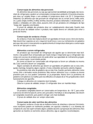 27
Conservação de alimentos não-perecíveis
Os alimentos não-perecíveis, ou seja, que apresentam durabilidade prolongada, não necessitam de refrigeração e podem ser armazenados à temperatura ambiente. O local da armazenagem deve ser arejado, limpo e sem umidade. A temperatura ideal é de 25o C (temperatura
ambiente). Os alimentos que não precisam de refrigeração são os cereais (arroz, milho, aveia,
etc.), grãos (feijão, lentilha, ervilha), farinhas, biscoitos, produtos defumados e desidratados, enlatados e embalados em vidro, óleos, açúcares, leite em pó, produtos em embalagens do tipo
“longa vida” (papelão esterilizado).
O prazo de validade dos produtos deve ser cuidadosamente observado. Quanto mais
perto do prazo de validade estiver o produto, mais rápido deverá ser utilizado para evitar a
perda do mesmo.
Conservação de verduras e frutas
As verduras e frutas não maduras devem ser guardadas em locais secos e livres de insetos.
Não devem ficar expostas ao sol e requerem local fresco e seco ou resfriamento em geladeira
para que não ocorra ressecamento ou apodrecimento. A temperatura ideal para a conservação
varia de um tipo para o outro.
Alimentos a serem refrigerados
Os produtos que necessitam de refrigeração são aqueles que se deterioram mais facilmente e não podem ficar armazenados por muito tempo. É importante que o refrigerador não
esteja com excesso de produtos pois isto pode afetar sua capacidade de resfriamento, prejudicando a conservação e acarretando perdas.
As carnes só devem ser conservadas sob refrigeração se forem ser utilizadas no mesmo
dia. Caso contrário, devem ser congeladas.
Alguns exemplos de alimentos que devem ser guardados em geladeira são os ovos, leite,
queijo, manteiga, margarina, alguns vegetais e frutas, embutidos (presunto, salsicha, lingüiça).
As prateleiras mais altas da geladeira são as mais frias. Guarde, portanto, alimentos como
carnes, leite e derivados nestas prateleiras. Não misture alimentos crus e cozidos na mesma
prateleira pois os crus podem contaminar os já preparados. Nunca forre as prateleiras da
geladeira com plásticos ou toalhas, pois isso dificulta a circulação do ar frio, prejudicando o bom
funcionamento do aparelho.
Coloque os alimentos em recipientes bem fechados.
Observe o prazo de validade, sempre. O refrigerador deve ser mantido limpo.
Alimentos congelados
Os produtos congelados devem ser conservados em temperatura de –18o C, para evitar
o processo de deterioração. As carnes, aves, pescados e hortaliças se descongeladas, não devem
ser congeladas novamente, pois podem estragar com mais facilidade.
O prazo de validade deve ser sempre observado.
Conservação do valor nutritivo dos alimentos
Os legumes, verduras e frutas são as melhores fontes de vitaminas e minerais. Entretanto,
esses nutrientes podem ser facilmente perdidos, em especial a vitamina C e as vitaminas do
complexo B, caso não sejam tomados alguns cuidados durante a preparação dos alimentos. Para
aproveitar ao máximo os nutrientes desses alimentos, siga as seguintes recomendações:

 