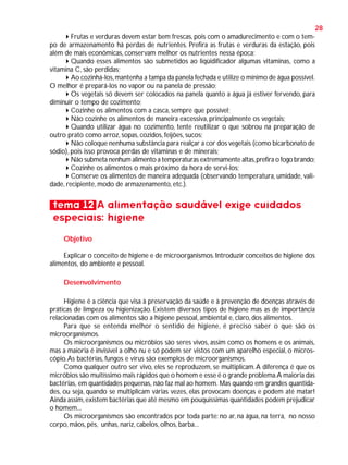 28
Frutas e verduras devem estar bem frescas, pois com o amadurecimento e com o tempo de armazenamento há perdas de nutrientes. Prefira as frutas e verduras da estação, pois
além de mais econômicas, conservam melhor os nutrientes nessa época;
Quando esses alimentos são submetidos ao liqüidificador algumas vitaminas, como a
vitamina C, são perdidas;
Ao cozinhá-los, mantenha a tampa da panela fechada e utilize o mínimo de água possível.
O melhor é prepará-los no vapor ou na panela de pressão;
Os vegetais só devem ser colocados na panela quanto a água já estiver fervendo, para
diminuir o tempo de cozimento;
Cozinhe os alimentos com a casca, sempre que possível;
Não cozinhe os alimentos de maneira excessiva, principalmente os vegetais;
Quando utilizar água no cozimento, tente reutilizar o que sobrou na preparação de
outro prato como arroz, sopas, cozidos, feijões, sucos;
Não coloque nenhuma substância para realçar a cor dos vegetais (como bicarbonato de
sódio), pois isso provoca perdas de vitaminas e de minerais;
Não submeta nenhum alimento a temperaturas extremamente altas, prefira o fogo brando;
Cozinhe os alimentos o mais próximo da hora de servi-los;
Conserve os alimentos de maneira adequada (observando temperatura, umidade, validade, recipiente, modo de armazenamento, etc.).

tema 12 A alimentação saudável exige cuidados
especiais: higiene
Objetivo
Explicar o conceito de higiene e de microorganismos. Introduzir conceitos de higiene dos
alimentos, do ambiente e pessoal.
Desenvolvimento
Higiene é a ciência que visa à preservação da saúde e à prevenção de doenças através de
práticas de limpeza ou higienização. Existem diversos tipos de higiene mas as de importância
relacionadas com os alimentos são a higiene pessoal, ambiental e, claro, dos alimentos.
Para que se entenda melhor o sentido de higiene, é preciso saber o que são os
microorganismos.
Os microorganismos ou micróbios são seres vivos, assim como os homens e os animais,
mas a maioria é invisível a olho nu e só podem ser vistos com um aparelho especial, o microscópio. As bactérias, fungos e vírus são exemplos de microorganismos.
Como qualquer outro ser vivo, eles se reproduzem, se multiplicam. A diferença é que os
micróbios são muitíssimo mais rápidos que o homem e esse é o grande problema.A maioria das
bactérias, em quantidades pequenas, não faz mal ao homem. Mas quando em grandes quantidades, ou seja, quando se multiplicam várias vezes, elas provocam doenças e podem até matar!
Ainda assim, existem bactérias que até mesmo em pouquíssimas quantidades podem prejudicar
o homem...
Os microorganismos são encontrados por toda parte: no ar, na água, na terra, no nosso
corpo, mãos, pés, unhas, nariz, cabelos, olhos, barba...

 