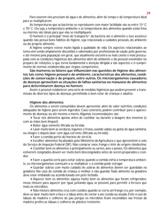 29
Para viverem eles precisam de água e de alimentos, além de tempo e da temperatura ideal
para se multiplicarem.
As temperaturas que as bactérias se reproduzem com maior facilidade são as entre 15o C
e 70o C. Ou seja, a temperatura ambiente e as temperaturas dos alimentos quando estão frios
ou mornos são ideais para que elas se multipliquem.
O homem é o principal “meio de transporte” da bactéria até o alimento e isso acontece
quando não possui bons hábitos de higiene, seja relacionada a cuidados pessoais, do ambiente
ou do próprio alimento.
A higiene sempre esteve muito ligada à qualidade de vida. Os aspectos relacionados ao
tema vêm sendo amplamente discutidos e salientados por profissionais de saúde, pelo governo,
e até mesmo pela população em geral, que atualmente encontra-se mais ciente e mais preocupada com as condições higiênicas dos alimentos além do ambiente e do pessoal envolvidos no
preparo de refeições, o que torna fundamental a atenção dirigida a tais aspectos e o cumprimento de normas estabelecidas por órgãos competentes.
São inúmeros os fatores que influenciam nas questões de higiene dos alimentos tais como: higiene pessoal e do ambiente, características dos alimentos, condições de conservação e de preparo, entre outros. Os microorganismos causadores
de doenças aproveitam as situações de falhas sanitárias no manuseio de alimentos
para determinarem doença no homem.
Assim, é possível estabelecer uma série de medidas higiênicas que podem prevenir a transmissão de diversos tipos de doenças, permitindo o bem estar de crianças e adultos.
Higiene dos alimentos
Os alimentos a serem consumidos devem apresentar, além de valor nutritivo, condições
adequadas de higiene para serem ingeridos. Caso contrário, podem contribuir para o aparecimento de doenças ou até mesmo a morte. Algumas recomendações são:
Tocar nos alimentos apenas antes de cozinhar ou durante a lavagem dos mesmos (e
com as mãos bem limpas!);
Beber água somente filtrada ou fervida;
Lavar muito bem as verduras, legumes e frutas, usando sabão, ou gotas de água sanitária,
ou vinagre e depois lavar com água corrente (filtrada ou fervida);
Fazer a comida perto do horário de servi-la;
Escolher alimentos fiscalizados pelo Ministério da Agricultura e que apresentem o selo
do Serviço de Inspeção Federal (SIF). Não comprar ovos, frango e leite de origem clandestina;
Cozinhar bem os alimentos e principalmente as carnes, aves e peixes. Os alimentos que
estiverem congelados devem ser muito bem descongelados antes de serem preparados e cozidos;
Fazer a quantia certa para evitar sobras: quando a comida esfria à temperatura ambiente, os microorganismos começam a se multiplicar e a comida pode estragar.
Guardar sobras com muito cuidado: As sobras de alimentos devem ser guardadas na
geladeira. No caso de comida de criança, o melhor é não guardar. Todo alimento na geladeira
deve estar embalado ou acondicionado em pote fechado.
Aquecer bem os alimentos: aqueça muito bem os alimentos que foram refrigerados:
mexa, misture para aquecer por igual, juntando água, se possível, para permitir a fervura que
mata os micróbios.
Não misture alimentos crus com cozidos: quando se corta um frango cru, por exemplo,
deve-se lavar muito bem a faca e a tábua antes de cortar a ave cozida ou assada. Evite o uso de
tábuas de madeira e colheres de pau porque os micróbios ficam escondidos nas frestas da
madeira; prefira as tábuas e colheres de plástico resistente.

 