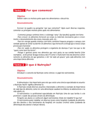 3

tema 1 Por que comemos?
Objetivo
Refletir sobre os motivos pelos quais nos alimentamos e discuti-los.
Desenvolvimento
Escrever no quadro ou perguntar “por que comemos?”. Após ouvir diversas respostas,
comentar os principais motivos pelos quais nos alimentamos:
-Comemos porque sentimos fome: o estômago “avisa” (faz barulho) quando tem fome;
-Para crescer: os alimentos fornecem ao corpo os materiais necessários para o crescimento e desenvolvimento dos ossos, músculos, pele, etc.;
-Para ter energia: quando estamos com fome, sentimos fraqueza, preguiça e cansaço, com
vontade apenas de sentar ou dormir. Os alimentos é que fornecem a energia que o nosso corpo
precisa para funcionar;
-Para ter saúde: os alimentos protegem o organismo de doenças. É por isso que se diz
“quem come bem fica forte!”;
-Porque é gostoso: pense nos alimentos que você gosta, na sua comida favorita (citar
exemplos)... só de pensar dá água na boca, não é? Comer é muito bom mas não devemos comer
somente os alimentos de que gostamos e sim “de tudo um pouco” pois cada alimentos tem
uma importância diferente.

tema 2 O que é Nutrição?
Objetivo
Introduzir o conceito da Nutrição como ciência e o papel do nutricionista.
Desenvolvimento
A alimentação é tão importante para nós que existe uma ciência especializada no assunto:
a Nutrição. Nutrir significa alimentar-se.
A Nutrição estuda diversos assuntos relacionados a alimentos a exemplo da importância
de cada tipo de alimento, como ter uma alimentação saudável na infância, na adolescência e na
vida adulta, etc.
O nutricionista é o profissional especializado em Nutrição. Uma de suas tarefas é a de
promover a saúde das pessoas através da alimentação.
Pergunte aos alunos se conhecem algum nutricionista. Onde ele trabalha? O que faz?
O nutricionista pode trabalhar em diversos locais como: hospitais (cuidando da alimentação dos doentes e dos funcionários do hospital); em escolas/ creches/ asilos (cuidando da
alimentação dos alunos/ crianças/ idosos).

 