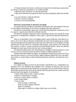 30
Proteger alimentos de insetos e animais: eles transportam micróbios que causam doenças. Proteja os alimentos, guardando-os em vasilhas fechadas.
Não falar, tossir ou espirrar em cima dos alimentos;
Não comer alimentos com aparência, cheiro ou textura impróprios (diferentes do habitual);
Ler com atenção o rótulo do alimento;
Verificar o prazo de validade;
Conservar em local apropriado.
Alimento contaminado X alimento estragado
Os comportamentos de higiene relacionados aos alimentos têm como objetivo evitar que
os estes fiquem contaminados ou até mesmo estragados. Mas qual a diferença?
Um alimento contaminado é aquele que contém bactérias prejudiciais à saúde mas o cheiro, o gosto e a aparência do alimento continuam normais.
Um alimento estragado é aquele que estava contaminado mas que com o passar do tempo
as bactérias se multiplicaram, mudando o cheiro, sabor e aparência do alimento (alimento podre).
Tanto os contaminados como os estragados podem causar problemas como diarréia, vômitos e até a morte. Mas os alimentos contaminados são muito mais perigosos que os estragados pois pela aparência não podemos perceber que eles estão ruins. Já os estragados, de longe
sabemos que eles não devem ser consumidos. Mas atenção: pode acontecer de uma pessoa
não conhecer o cheiro e o gosto normal de uma determinada comida e comer um alimento
estragado sem saber que ele não está bom. Isso é muito perigoso!
Um alimento também pode estar contaminado ou estragado em apenas uma parte e é por
isso que às vezes as pessoas comem da mesma comida e só algumas passam mal.
Quando temos bons hábitos de higiene, as quantidades de bactérias presentes em nosso
meio são bem menores e o risco de acontecer algum problema também! Por isso é tão importante manter-se sempre limpo, e cuidar da limpeza pessoal, do ambiente e dos alimentos corretamente.
Higiene pessoal
Os cuidados de higiene pessoal são direcionados especialmente aos manipuladores de
alimentos, isto é, aos indivíduos que trabalham com o preparo de alimentos, mas isso não
significa que as outras pessoas não tenham que se preocupar com esse assunto. Pelo contrário!
São atitudes que devem fazer parte do dia-a-dia de todos nós, para preservar a saúde e prevenir
doenças. Aqui estão algumas recomendações:
Tomar banho todos os dias e manter-se limpo;
Manter as unhas limpas e cortadas;
Escovar os dentes após as refeições;
Usar roupas limpas;
Lavar as mãos:
Antes de pegar em alimentos
Antes de comer qualquer alimento
Após ir ao banheiro
Após pegar em dinheiro, em algum objeto sujo ou em animais.

 