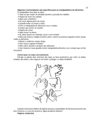 31
Algumas recomendações são específicas para os manipuladores de alimentos
O manipulador deve lavar as mãos:
Toda vez que mudar de atividade durante o período de trabalho;
Depois de tocar nos cabelos;
Após usar o banheiro;
Ao tocar alguma parte do corpo;
Quando fumar ou assoar o nariz;
Entre a manipulação de alimentos crus e cozidos;
Sempre que entrar na cozinha;
Depois de comer;
Após mexer na lixeira.
As unhas devem ser mantidas curtas e sem esmalte;
Não usar brincos, relógios, broches, anéis e outros acessórios enquanto estiver preparando os alimentos;
Manter o uniforme sempre limpo;
Usar touca e sapatos fechados;
Não comer durante o preparo dos alimentos;
Usar máscara e luvas quando estiver manipulando alimentos crus e sempre que se fizer
necessário.
Como lavar as mãos corretamente
Esfregar as palmas (face anterior) das mãos, as faces posteriores, por entre os dedos,
embaixo das unhas e não esquecer de incluir o polegar e o dedo mindinho!

Quando temos bons hábitos de higiene pessoal, as quantidades de bactérias presentes são
bem menores e o risco de acontecer algum problema também!
Higiene ambiental

 