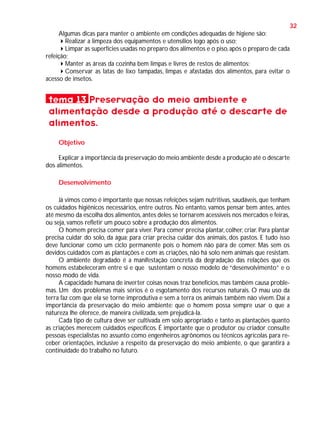 32
Algumas dicas para manter o ambiente em condições adequadas de higiene são:
Realizar a limpeza dos equipamentos e utensílios logo após o uso;
Limpar as superfícies usadas no preparo dos alimentos e o piso, após o preparo de cada
refeição;
Manter as áreas da cozinha bem limpas e livres de restos de alimentos;
Conservar as latas de lixo tampadas, limpas e afastadas dos alimentos, para evitar o
acesso de insetos.

tema 13 Preservação do meio ambiente e
alimentação desde a produção até o descarte de
alimentos.
Objetivo
Explicar a importância da preservação do meio ambiente desde a produção até o descarte
dos alimentos.
Desenvolvimento
Já vimos como é importante que nossas refeições sejam nutritivas, saudáveis, que tenham
os cuidados higiênicos necessários, entre outros. No entanto, vamos pensar bem antes, antes
até mesmo da escolha dos alimentos, antes deles se tornarem acessíveis nos mercados e feiras,
ou seja, vamos refletir um pouco sobre a produção dos alimentos.
O homem precisa comer para viver. Para comer precisa plantar, colher, criar. Para plantar
precisa cuidar do solo, da água; para criar precisa cuidar dos animais, dos pastos. E tudo isso
deve funcionar como um ciclo permanente pois o homem não pára de comer. Mas sem os
devidos cuidados com as plantações e com as criações, não há solo nem animais que resistam.
O ambiente degradado é a manifestação concreta da degradação das relações que os
homens estabeleceram entre si e que sustentam o nosso modelo de “desenvolvimento” e o
nosso modo de vida.
A capacidade humana de inverter coisas novas traz benefícios, mas também causa problemas. Um dos problemas mais sérios é o esgotamento dos recursos naturais. O mau uso da
terra faz com que ela se torne improdutiva e sem a terra os animais também não vivem. Daí a
importância da preservação do meio ambiente: que o homem possa sempre usar o que a
natureza lhe oferece, de maneira civilizada, sem prejudicá-la.
Cada tipo de cultura deve ser cultivada em solo apropriado e tanto as plantações quanto
as criações merecem cuidados específicos. É importante que o produtor ou criador consulte
pessoas especialistas no assunto como engenheiros agrônomos ou técnicos agrícolas para receber orientações, inclusive a respeito da preservação do meio ambiente, o que garantirá a
continuidade do trabalho no futuro.

 