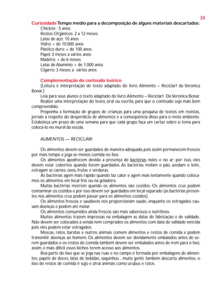 33
Curiosidade Tempo médio para a decomposição de alguns materiais descartados:
Chiclete : 5 anos
Restos Orgânicos: 2 a 12 meses
Latas de aço: 10 anos
Vidro: + de 10.000 anos
Plástico duro: + de 100 anos
Papel: 3 meses a vários anos
Madeira: + de 6 meses
Latas de Alumínio: + de 1.000 anos
Cigarro: 3 meses a vários anos
Complementação do conteúdo teórico
(Leitura e interpretação de texto adaptado do livro: Alimento – Reciclar! de Veronica
Bonar.)
Leia para seus alunos o texto adaptado do livro: Alimento – Reciclar! De Verônica Bonar.
Realize uma interpretação do texto, oral ou escrita, para que o conteúdo seja mais bem
compreendido.
Proponha a formação de grupos de crianças para uma pesquisa de textos em revistas,
jornais a respeito do desperdício de alimentos e a conseqüência disso para o meio ambiente.
Estabeleça um prazo de uma semana para que cada grupo faça um cartaz sobre o tema para
colocá-lo no mural da escola.
ALIMENTOS — RECICLAR!
Os alimentos devem ser guardados de maneira adequada, pois assim permanecem frescos
por mais tempo e joga-se menos comida no lixo.
Os alimentos apodrecem devido à presença de bactérias neles e no ar; por isso, eles
devem estar cobertos quando forem guardados. As bactérias mofam o pão, azedam o leite,
estragam as carnes, ovos, frutas e verduras.
As bactérias agem mais rápido quando faz calor e agem mais lentamente quando colocamos os alimentos em local frio ou na geladeira.
Muitas bactérias morrem quando os alimentos são cozidos. Os alimentos crus podem
contaminar os cozidos e por isso devem ser guardados em local separado (as bactérias presentes nos alimentos crus podem passar para os alimentos cozidos).
Os alimentos frescos e saudáveis nos proporcionam saúde, enquanto os estragados causam doenças e podem até matar.
Os alimentos consumidos ainda frescos são mais saborosos e nutritivos.
Muitos alimentos trazem impressas na embalagem as datas de fabricação e de validade.
Não devem ser colocados à venda nem comprados os alimentos com data de validade vencida
pois eles podem estar estragados.
Moscas, ratos, baratas e outros animais comem alimentos e restos de comida e podem
transmitir doenças ao homem. Os alimentos devem ser devidamente embalados antes de serem guardados e os restos de comida também devem ser embalados antes de irem para o lixo,
assim, é mais difícil esses bichos terem acesso aos alimentos.
Boa parte do lixo que se joga nas ruas e no campo é formada por embalagens de alimentos: papéis de doces, latas de bebidas, saquinhos... muita gente também descarta alimentos. o
lixo de restos de comida é sujo e atrai animais como urubus e ratos.

 