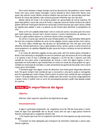 34
Para comer bananas e chupar laranjas é preciso descascá-las, mas podemos comer muitas
frutas com casca, como maçãs, morangos e pêras, lavando-as antes muito bem. Nesse caso,
quase não sobram restos. Muitas verduras também não precisam ser descascadas, basta laválas bem. As cascas das batatas e das cenouras possuem vitaminas que nos são úteis.
Muitas sobras de frutas e de verduras podem ser aproveitadas de outras maneiras. Há
quem faça geléias e sucos das cascas de frutas, e sopa das cascas de muitas verduras. As sobras
podem alimentar muita gente faminta em nosso país. Existem pessoas que usam cascas e folhas
de vegetais para adubar o solo e as plantas ou até mesmo para alimentar os porquinhos no
sítio.
Deve-se Ter um cuidado ainda maior com os restos de carnes e de peixe pois eles estragam muito depressa, cheiram mal e atraem moscas e outros transmissores de doenças. Cachorros e gatos podem adoecer se comerem desses restos estragados.
As carnes e o peixe que sobram de uma refeição podem ser reaproveitados. Muita gente
faz com eles croquetes, bolinhos de carne, tortas salgadas, risotos, sopas, farofas, entre outros.
Às vezes sobra comida que não dá para ser aproveitada por nós, mas que serve para
alimentar animais domésticos. Cães e gatos podem comer carnes e peixe se antes tirarmos os
ossos pequenos e as espinhas. Migalhas de pão, cascas de frutas e verduras servem de alimento
para as aves.
E os restos de alimentos jogados no lixo, para onde vão? Em muitos países, incluindo o
Brasil, o lixo doméstico é despejado em aterros sanitários, que são buracos de terra onde joga
e se queima o lixo. O lixo é achatado por máquinas e, no fim do dia, é coberto com uma
camada de terra para evitar a aproximação de moscas e ratos. Em alguns lugares, o lixo é
queimado em incineradores, que transformam os restos em cinzas. As cinzas podem ser aproveitadas na construção de estradas e o calor proveniente da queima do lixo pode, entre outras
coisas, gerar eletricidade.
É inevitável jogar fora alguns restos de alimentos, mas muita gente desperdiça alimento
bom. Há quem compre mais comida do que o necessário e uma parte acaba se estragando,
pois fica guardada por muito tempo. Outros põem no prato mais comida do que conseguem
comer e ela acaba indo para o lixo. Tome cuidado para não encher seu prato exageradamente
e deixar restos. É melhor você se servir de uma pequena porção e pedir mais quando acabar
de comê-la.

tema 14 A importância da água
Objetivo
Informar sobre aspectos específicos da importância da água.
Desenvolvimento
A água é o principal componente do organismo: cerca de 70% do nosso peso é constituído de água. Essa quantidade não se dá por acaso, uma vez que a água possui inúmeras
funções essenciais para o organismo. Dentre elas:
As reações que ocorrem no organismo são feitas em meio aquoso, ou seja, na presença
de água;
Consiste no meio adequado para transporte de nutrientes, moléculas e outras substâncias orgânicas;

 