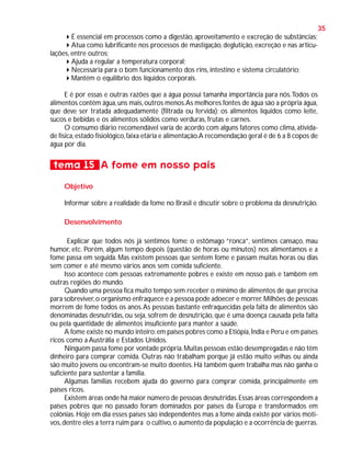 35
É essencial em processos como a digestão, aproveitamento e excreção de substâncias;
Atua como lubrificante nos processos de mastigação, deglutição, excreção e nas articulações, entre outros;
Ajuda a regular a temperatura corporal;
Necessária para o bom funcionamento dos rins, intestino e sistema circulatório;
Mantém o equilíbrio dos líquidos corporais.
E é por essas e outras razões que a água possui tamanha importância para nós. Todos os
alimentos contêm água, uns mais, outros menos.As melhores fontes de água são a própria água,
que deve ser tratada adequadamente (filtrada ou fervida); os alimentos líquidos como leite,
sucos e bebidas e os alimentos sólidos como verduras, frutas e carnes.
O consumo diário recomendável varia de acordo com alguns fatores como clima, atividade física, estado fisiológico, faixa etária e alimentação.A recomendação geral é de 6 a 8 copos de
água por dia.

tema 15 A fome em nosso país
Objetivo
Informar sobre a realidade da fome no Brasil e discutir sobre o problema da desnutrição.
Desenvolvimento
Explicar que todos nós já sentimos fome: o estômago “ronca”, sentimos cansaço, mau
humor, etc. Porém, algum tempo depois (questão de horas ou minutos) nos alimentamos e a
fome passa em seguida. Mas existem pessoas que sentem fome e passam muitas horas ou dias
sem comer e até mesmo vários anos sem comida suficiente.
Isso acontece com pessoas extremamente pobres e existe em nosso país e também em
outras regiões do mundo.
Quando uma pessoa fica muito tempo sem receber o mínimo de alimentos de que precisa
para sobreviver, o organismo enfraquece e a pessoa pode adoecer e morrer. Milhões de pessoas
morrem de fome todos os anos. As pessoas bastante enfraquecidas pela falta de alimentos são
denominadas desnutridas, ou seja, sofrem de desnutrição, que é uma doença causada pela falta
ou pela quantidade de alimentos insuficiente para manter a saúde.
A fome existe no mundo inteiro: em países pobres como a Etiópia, Índia e Peru e em países
ricos como a Austrália e Estados Unidos.
Ninguém passa fome por vontade própria. Muitas pessoas estão desempregadas e não têm
dinheiro para comprar comida. Outras não trabalham porque já estão muito velhas ou ainda
são muito jovens ou encontram-se muito doentes. Há também quem trabalha mas não ganha o
suficiente para sustentar a família.
Algumas famílias recebem ajuda do governo para comprar comida, principalmente em
países ricos.
Existem áreas onde há maior número de pessoas desnutridas. Essas áreas correspondem a
países pobres que no passado foram dominados por países da Europa e transformados em
colônias. Hoje em dia esses países são independentes mas a fome ainda existe por vários motivos, dentre eles a terra ruim para o cultivo, o aumento da população e a ocorrência de guerras.

 