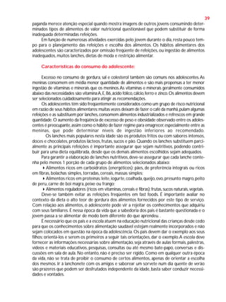 39
paganda merece atenção especial quando mostra imagens de outros jovens consumindo determinados tipos de alimentos de valor nutricional questionável que podem substituir de forma
inadequada determinadas refeições.
Em função de numerosas atividades exercidas pelo jovem durante o dia, resta pouco tempo para o planejamento das refeições e escolha dos alimentos. Os hábitos alimentares dos
adolescentes são caracterizados por omissão freqüente de refeições, ou ingestão de alimentos
inadequados, muitos lanches, dietas de moda e restrição alimentar.
Características do consumo do adolescente:
Excesso no consumo de gordura, sal e colesterol também são comuns nos adolescentes. As
meninas consomem em média menor quantidade de alimentos e são mais propensas a ter menor
ingestão de vitaminas e minerais que os meninos. As vitaminas e minerais geralmente consumidos
abaixo das necessidades são: vitamina A, E, B6, ácido fólico, cálcio, ferro e zinco. Os alimentos devem
ser selecionados cuidadosamente para atingir as recomendações.
Os adolescentes têm sido freqüentemente considerados como um grupo de risco nutricional
em razão de seus hábitos alimentares: muitas vezes deixam de fazer o café da manhã, pulam algumas
refeições e as substituem por lanches, consomem alimentos industrializados e refrescos em grande
quantidade. O aumento da freqüência de excesso de peso e obesidade observado entre os adolescentes é preocupante, assim como o hábito de fazer regime para emagrecer, especialmente entre as
meninas, que pode determinar níveis de ingestão inferiores ao recomendado.
Os lanches mais populares nesta idade são os produtos fritos ou com sabores intensos,
doces e chocolates, produtos lácteos, frutas, sucos e pão. Quando os lanches substituem parcialmente as principais refeições é importante assegurar que sejam nutritivos, podendo contribuir para uma dieta equilibrada, desde que os demais alimentos escolhidos sejam adequados.
Para garantir a elaboração de lanches nutritivos, deve-se assegurar que cada lanche contenha pelo menos 1 porção de cada grupo de alimentos selecionados abaixo:
Alimentos ricos em carboidratos (energéticos): pães, de preferência integrais ou ricos
em fibras, bolachas simples, torradas, cereais, massas simples;
Alimentos ricos em proteínas: leite, iogurte, coalhada, queijo, ovo, presunto magro, peito
de peru, carne de boi magra, peixe ou frango;
Alimentos reguladores (ricos em vitaminas, cereais e fibras): frutas, sucos naturais, vegetais.
Deve-se também evitar as refeições freqüentes em fast foods. É importante avaliar no
contexto da dieta o alto teor de gordura dos alimentos fornecidos por este tipo de serviço.
Com relação aos alimentos, o adolescente pode vir a rejeitar os conhecimentos que adquiriu
com seus familiares. É nessa época da vida que a sabedoria dos pais é bastante questionada e o
jovem passa a se alimentar de modo bem diferente do que aprendeu. .
É necessário que os pais e a escola atuem na educação nutricional das crianças desde cedo
para que os conhecimentos sobre alimentação saudável estejam realmente incorporados e não
sejam colocados em questão na época da adolescência. Os pais devem dar o exemplo aos seus
filhos: orientá-los e serem os primeiros a seguir tais orientações, dar o exemplo. A escola deve
fornecer as informações necessárias sobre alimentação, seja através de aulas formais, palestras,
vídeos e materiais educativos, pesquisas, consultas ou até mesmo bate-papo, conversas e discussões em sala de aula. No entanto, não é preciso ser rígido. Como em qualquer outra época
da vida, não se trata de proibir o consumo de certos alimentos, apenas de orientar a escolha
dos mesmos. Ir à lanchonete com os amigos e saborear um sorvete num dia quente de verão
são prazeres que podem ser desfrutados independente da idade, basta saber conduzir necessidades e vontades.

 