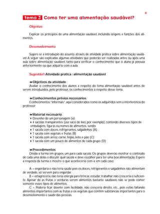 4

tema 3 Como ter uma alimentação saudável?
Objetivo
Explicar os princípios de uma alimentação saudável, incluindo origens e funções dos alimentos.
Desenvolvimento
Sugere-se a introdução do assunto através de atividade prática sobre alimentação saudável. A seguir são explicadas algumas atividades que poderão ser realizadas antes ou após uma
aula sobre alimentação saudável, tanto para verificar o conhecimento que o aluno já possuía
anteriormente ou que adquiriu com a aula.
Sugestão1 Atividade prática : alimentação saudável
Objetivos da atividade
Avaliar o conhecimento dos alunos a respeito do tema alimentação saudável antes de
serem introduzidos, pelo professor, os conhecimentos a respeito desse tema.
Conhecimentos prévios necessários
Conhecimentos “informais”, aqui considerados como os adquiridos sem a interferência do
professor.
Material necessário
Desenho de um personagem (x)
4 sacolas transparentes (use saco de lixo, por exemplo), contendo diversos tipos de
embalagens, figuras ou nomes de alimentos, sendo:
1 sacola com doces, refrigerantes, salgadinhos (A)
1 sacola com vegetais e frutas (B)
1 sacola com arroz, carne, feijão, leite e pão (C)
1 sacola com um pouco de alimentos de cada grupo (D)
Procedimentos
Divida a turma em grupos, um para cada sacola. Os grupos deverão mostrar o conteúdo
de cada uma delas e discutir qual sacola x deve escolher para ter uma boa alimentação. Espere
a resposta da turma e mostre o que aconteceria com x em cada caso:
A = engordaria e não teria saúde pois os doces, refrigerantes e salgadinhos não alimentam
de verdade, só servem para engordar.
B = emagreceria, não teria energia para brincar, estudar, trabalhar, não cresceria o suficiente. Apesar de as frutas e verduras serem alimentos bastante saudáveis não se pode comer
somente esses tipos de alimentos.
C = Poderia ficar doente com facilidade, não cresceria direito, etc., pois estão faltando
alimentos importantes com as frutas e os vegetais que contêm substâncias importantes para o
desenvolvimento e saúde das pessoas.

 
