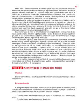 40
Existe ainda a influência dos meios de comunicação. A mídia está presente em nosso cotidiano e, sem percebermos, dita nossa alimentação. A publicidade bem feita é sutil e faz parecer
normal a “fome de hambúrguer” e a “sede de refrigerante”. Com a facilidade de acesso às
informações, as pessoas do mundo todo, principalmente os adolescentes, estão cada vez mais
parecidos, comendo, bebendo e consumindo as mesmas coisas. A globalização dos meios de
comunicação é a responsável por uniformizar o gosto das pessoas.
Junto à forma de se alimentar, a mídia passa toda uma ideologia, uma concepção de mundo.
Aprende-se um estilo de vida. A publicidade que anteriormente servia para trazer informações
sobre o produto, hoje cria a necessidade (muitas vezes desnecessária!) daquele produto no diaa-dia do consumidor. Um exemplo é o consumo de ‘chester’ nas festas de fim de ano. O tradicional peru do Natal hoje disputa espaço com uma outra ave que se firma como tradição
natalina por causa de intensas campanhas publicitárias.
Essa interferência da mídia na alimentação do homem pode trazer conseqüências desastrosas quando valoriza alimentos supérfluos como é o caso de biscoitos, doces e salgadinhos
que, além de não serem realmente nutritivos, contribuem para o desenvolvimento de doenças
como a obesidade, diabetes, hipertensão arterial, etc.
Não existe uma legislação rígida para controlar as informações transmitidas pela mídia.
Ainda que esteja proibida a propaganda enganosa, é possível fazer uso de outras estratégias
para enganar ou iludir o consumidor, verdadeiros “truques” de marketing. É o caso, por exemplo, do “iogurte que vale por um bifinho”. Tal afirmação não é totalmente verdadeira nem
totalmente falsa. De um certo modo, o iogurte pode ser tão rico em proteínas quanto um
pedaço de carne. Ao mesmo tempo, possui outros nutrientes como o cálcio que prejudica o
aproveitamento do ferro pelo organismo, ao contrário da carne, que é rica em ferro facilmente
aproveitável. Isso mostra que as informações podem ser analisadas sob diferentes aspectos e é
claro que as empresas dão prioridade aos que beneficiam seus lucros, independente dos prejuízos que possam causar aos consumidores.
Torna-se explícita, mais uma vez, a importância da educação nutricional para que o consumidor saiba o real significado de uma alimentação saudável e seja capaz de fazer suas compras
de modo consciente, livre de manipulações.

tema 18 Alimentação e atividade física
Objetivo
Explicar a importância e benefícios da atividade física relacionados à alimentação e à qualidade de vida.
Desenvolvimento
Já faz algum tempo que a atividade física deixou de ser objeto apenas da vaidade e passou
a ser considerada fundamental para a saúde e boa qualidade de vida. Isso porque são muitos os
benefícios que o exercício físico nos proporciona, como por exemplo:
Contribui para o bom funcionamento dos órgãos, principalmente, o coração e os pulmões;
Contribui para o bom funcionamento do intestino;

 