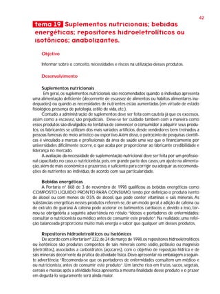 42

tema 19 Suplementos nutricionais; bebidas
energéticas; repositores hidroeletrolíticos ou
isotônicos; anabolizantes.
Objetivo
Informar sobre o conceito, necessidades e riscos na utilização desses produtos.
Desenvolvimento
Suplementos nutricionais
Em geral, os suplementos nutricionais são recomendados quando o indivíduo apresenta
uma alimentação deficiente (decorrente de escassez de alimentos ou hábitos alimentares inadequados) ou quando as necessidades de nutrientes estão aumentadas (em virtude de estado
fisiológico, presença de patologia, estilo de vida, etc.).
Contudo, a administração de suplementos deve ser feita com cautela já que os excessos,
assim como a escassez, são prejudiciais. Deve-se ter cuidado também com a maneira como
esses produtos são divulgados: na tentativa de convencer o consumidor a adquirir seus produtos, os fabricantes se utilizam dos mais variados artifícios, desde vendedores bem treinados a
pessoas famosas do meio artístico ou esportivo. Além disso, o patrocínio de pesquisas científicas é vinculado a marcas e profissionais da área de saúde uma vez que o financiamento por
universidades dificilmente ocorre, o que acaba por proporcionar ao fabricante credibilidade e
liderança no mercado.
A avaliação da necessidade de suplementação nutricional deve ser feita por um profissional capacitado, no caso, o nutricionista, pois, em grande parte dos casos, um ajuste na alimentação, além de mais econômico e prazeroso, é suficiente para corrigir ou adequar as recomendações de nutrientes ao indivíduo, de acordo com sua particularidade.
Bebidas energéticas
A Portaria n° 868 de 3 de novembro de 1998 qualificou as bebidas energéticas como
COMPOSTO LÍQUIDO PRONTO PARA CONSUMO, tendo por definição o produto isento
de álcool ou com menos de 0,5% de álcool, que pode conter vitaminas e sais minerais. As
substâncias energéticas nesses produtos referem-se, de um modo geral, à adição de cafeína ou
de extrato de guaraná. A cafeína pode acelerar os batimentos cardíacos e, devido a isso, tornou-se obrigatória a seguinte advertência no rótulo: “Idosos e portadores de enfermidades:
consultar o nutricionista ou médico antes de consumir este produto”. Na realidade, uma refeição balanceada proporciona muito mais energia e sabor que qualquer um desses produtos.
Repositores hidroeletrolíticos ou Isotônicos
De acordo com a Portaria nº 222, de 24 de março de 1998, os repositores hidroeletrolíticos
ou isotônicos são produtos compostos de sais minerais como sódio, potássio ou magnésio
(eletrólitos), associados a carboidratos (açúcares), com o objetivo de reposição hídrica e de
sais minerais decorrente da prática de atividade física. Deve apresentar na embalagem a seguinte advertência: “Recomenda-se que os portadores de enfermidades consultem um médico e
ou nutricionista, antes de consumir este produto”. Um lanche rico em frutas, sucos, vegetais,
cereais e massas após a atividade física apresenta a mesma finalidade desse produto e o prazer
em degustá-lo seguramente será ainda maior.

 