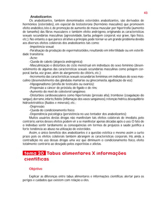 43
Anabolizantes
Os anabolizantes, também denominados esteróides anabolizantes, são derivados de
hormônios (esteróides), em especial da testosterona (hormônio masculino) que promovem
efeito anabólico, isto é, de promoção de aumento de massa muscular por hipertrofia (aumento
de tamanho) das fibras musculares e também efeito andrógeno, originando as características
sexuais secundárias masculinas (agressividade, barba, pelagem corporal, voz grave, tipo físico,
etc.). No entanto, o que parece atrativo a princípio, pode tornar-se um grande problema devido
aos diversos efeitos colaterais dos anabolizantes tais como:
-Impotência sexual;
-Paralisação da produção de espermatozóides, resultando em infertilidade ou em esterilidade transitória;
-Acne;
-Queda de cabelo (alopecia androgênica);
-Masculinização e distúrbios do ciclo menstrual em indivíduos do sexo feminino (desenvolvimento de algumas das características sexuais secundárias masculinas como pelagem corporal, barba, voz grave, além de alargamento do clitóris, etc.);
-Incremento das características sexuais secundárias femininas em indivíduos do sexo masculino (desenvolvimento das glândulas mamárias ou ginecomastia, agudização da voz);
-Hipogonadismo (atrofia de testículos ou ovários);
-Propensão a câncer de próstata, de fígado e de rins;
-Aumento do nível de colesterol sangüíneo;
-Distúrbios cardiovasculares como hipertensão (pressão alta), trombose (coagulação do
sangue), derrame, infarto, flebite (inflamação dos vasos sangüíneos), retenção hídrica, desequilíbrio
hidroeletrolítico (fluidos e minerais), etc.;
-Depressão;
-Queda do condicionamento físico;
-Dependência psicológica (persistência no uso tentador dos anabolizantes);
Muitos usuários destas drogas não manifestam tais efeitos colaterais de imediato, pelo
contrário, vários desses efeitos podem vir a se manifestar apenas décadas após o uso. O fato de
o indivíduo sentir tardiamente as conseqüências em termos de prejuízos à saúde justifica a
forte tendência ao abuso na utilização de esteróides.
Assim, o único benefício dos anabolizantes é a questão estética e mesmo assim a curto
prazo pois os efeitos colaterais também abrangem as características corporais. Há, ainda, a
contradição no uso dessas drogas uma vez que diminuem o condicionamento físico, efeito
totalmente contrário ao desejado pelos esportistas e atletas.

tema 20 Tabus alimentares X informações
científicas
Objetivo
Explicar as diferenças entre tabus alimentares e informações científicas; alertar para os
perigos e cuidados que existem com relação a eles.

 