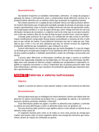 44
Desenvolvimento
São bastante freqüentes as novidades relacionadas a alimentos. O campo de pesquisa e
aplicação da ciência é extremamente vasto e compreendem desde diferentes técnicas de se
produzir/cultivar alimentos até os mínimos efeitos que ocasionam no organismo humano.
No entanto, devemos ter o cuidado de não confundir ciência com tabu ou folclore alimentar. Existem informações que circulam pela sociedade, passadas de geração em geração, ou que
surgem repentinamente como se fossem verdades universais mas que não apresentam nenhuma comprovação científica. É o caso de quem afirma que comer manga com leite faz mal. Essa
afirmação é da época da escravatura, e o objetivo real era de evitar que os escravos consumissem o leite dos senhores. Mas até nos dias de hoje há quem acredite nesse “conto do vigário”.
Contudo, pode acontecer de o que antes era considerado um tabu, tornar-se uma informação cientificamente comprovada. Nossas bisavós aconselhavam o consumo de leite à noite
para os que sofriam de insônia. O procedimento funcionava mas não se sabia por que. Hoje,
sabe-se que o leite é rico em uma substância que atua no sistema nervoso do organismo,
produzindo substâncias que tranqüilizam e que conduzem ao sono.
Existem informações até mesmo perigosas que são muito divulgadas. É o caso do vinagre
ou do limão puro em jejum para emagrecer. Essas substâncias além de não resultarem na perda
de peso, podem prejudicar o indivíduo aumentando a acidez do estômago e provocando uma
úlcera!
É preciso saber diferenciar as informações científicas das leigas e mesmo as científicas
podem estar equivocadas, induzidas ou mal elaboradas, etc. Para que uma informação seja fidedigna, deve estar baseada em diversos estudos realizados por pesquisadores responsáveis, seguindo os requisitos necessários e a ética. É importante que as pessoas procurem saber mais
sobre alimentação e nutrição e que consultem um profissional capacitado para solucionar dúvidas e questionamentos.

tema 21 Calorias e valores nutricionais
Objetivo
Explicar o conceito de caloria e como calcular/ analisar o valor nutricional de um alimento
Desenvolvimento
Vocês já observaram que as embalagens de muitos alimentos contêm uma tabela onde são
descritos os valores nutricionais do produto, isto é, a quantidade de calorias e de nutrientes
(açúcares, gorduras, proteínas, vitaminas e minerais)?
Essas informações podem nos ajudar a escolher os alimentos mais saudáveis, a controlar
as calorias da nossa alimentação, a evitar os alimentos muito ricos em gorduras, etc.
Para isso, devemos saber primeiro o que significa caloria e como calcular as calorias de um
alimento. Então, vamos lá!
O organismo humano, bem como os de todos os seres vivos, precisa de energia para
realizar suas funções vitais. O nosso organismo obtém essa energia dos nutrientes que consumimos, através de reações de combustão ou queima.

 