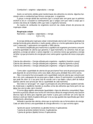 45
Combustível + oxigênio= subprodutos + energia
Assim, os nutrientes obtidos pela transformação dos alimentos no sistema digestivo funcionam como o combustível que fornece energia para o organismo.
É graças a energia obtida dos nutrientes que o coração bate sem parar, que os pulmões
enchem-se de ar e esvaziam-se continuamente, que o sangue corre por todo o corpo, que o
cérebro não deixa de trabalhar, enfim, que todo o organismo funciona.
As reações de combustão no organismo ocorrem nas células através do processo de
respiração celular.
Respiração celular
Nutrientes + oxigênio = subprodutos + energia
H2O e CO2
A energia obtida pela respiração celular é denominada caloria (cal). Como a quantidade de
energia fornecida pelos alimentos é muito grande, utiliza-se o termo quilocaloria (kcal ou Cal,
com c maiúscula). 1 quilocaloria corresponde a 1000 calorias.
De maneira simplificada, para mantermos o equilíbrio do organismo, precisamos consumir
a mesma quantidade de calorias que gastamos. É igual matemática. Se comemos mais do que
gastamos, a energia vai sobrar e vamos engordar e se comemos menos que gastamos a energia
vai faltar e já que precisamos de energia para viver, vamos gastar a gordura do nosso corpo para
isso.).
Calorias dos alimentos = Energia utilizada pelo organismo - equilíbrio (mantém o peso)
Calorias dos alimentos > Energia utilizada pelo organismo - engorda (aumenta o peso)
Calorias dos alimentos < Energia utilizada pelo organismo - emagrece (diminui o peso)
Como saber a quantidade de calorias de que precisamos? Isso varia de pessoa para pessoa
pois depende de características como sexo, idade, altura, peso, atividade física entre outras.
Não é necessário ficar preocupado com a quantidade exata de calorias que consome por
dia e sim, com a adequação do seu peso para a idade e altura. O nutricionista é o profissional
que pode lhe dizer se o seu peso está de acordo com a sua idade e altura, além de indicar
quantas calorias você precisa por dia (e a quantidade de cada nutriente).
Você deve se “preocupar” em seguir os princípios de uma alimentação saudável (variedade, moderação e equilíbrio), fazendo as escolhas certas dos alimentos que farão parte de sua
dieta. Isso você já sabe, não é mesmo?
O termo dieta significa alimentação (quantidade e tipos de alimentos consumidos). Popularmente as pessoas utilizam esse termo em referência a dietas de emagrecimento, mas existem
diversos tipos de dieta: para engordar, para manter o peso, para controlar um certo tipo de
doença e assim por diante.A palavra dieta, por si só, ou seja, quando não especificada, quer dizer
simplesmente, alimentação.
Voltando à questão das calorias, vimos que os nutrientes são os fornecedores de energia.
Cada um deles fornece uma quantidade de energia diferente e é o que veremos agora.
1grama de açúcar (carboidrato ou glicídio) fornece 4 quilocalorias;
1 grama de proteína também fornece 4 quilocalorias;
1 grama de gordura (lipídio) fornece 9 quilocalorias.

 