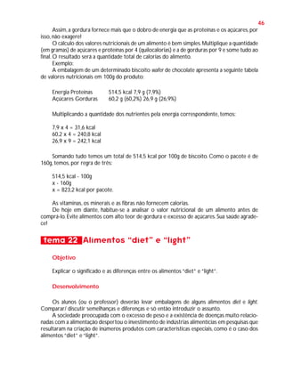 46
Assim, a gordura fornece mais que o dobro de energia que as proteínas e os açúcares, por
isso, não exagere!
O cálculo dos valores nutricionais de um alimento é bem simples. Multiplique a quantidade
(em gramas) de açúcares e proteínas por 4 (quilocalorias) e a de gorduras por 9 e some tudo ao
final. O resultado será a quantidade total de calorias do alimento.
Exemplo:
A embalagem de um determinado biscoito wafer de chocolate apresenta a seguinte tabela
de valores nutricionais em 100g do produto:
Energia Proteínas
Açúcares Gorduras

514,5 kcal 7,9 g (7,9%)
60,2 g (60,2%) 26,9 g (26,9%)

Multiplicando a quantidade dos nutrientes pela energia correspondente, temos:
7,9 x 4 = 31,6 kcal
60,2 x 4 = 240,8 kcal
26,9 x 9 = 242,1 kcal
Somando tudo temos um total de 514,5 kcal por 100g de biscoito. Como o pacote é de
160g, temos, por regra de três:
514,5 kcal - 100g
x - 160g
x = 823,2 kcal por pacote.
As vitaminas, os minerais e as fibras não fornecem calorias.
De hoje em diante, habitue-se a analisar o valor nutricional de um alimento antes de
comprá-lo. Evite alimentos com alto teor de gordura e excesso de açúcares. Sua saúde agradece!

tema 22 Alimentos “diet” e “light”
Objetivo
Explicar o significado e as diferenças entre os alimentos “diet” e “light”.
Desenvolvimento
Os alunos (ou o professor) deverão levar embalagens de alguns alimentos diet e light.
Comparar/ discutir semelhanças e diferenças e só então introduzir o assunto.
A sociedade preocupada com o excesso de peso e a existência de doenças muito relacionadas com a alimentação despertou o investimento de indústrias alimentícias em pesquisas que
resultaram na criação de inúmeros produtos com características especiais, como é o caso dos
alimentos “diet” e “light”.

 