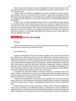 47
Ainda existe muita confusão a respeito do significado e das diferenças existentes entre
esses tipos de alimentos. A explicação é muito importante para que se possa escolher e comprar o produto certo.
Produtos “light” são alimentos modificados em seu valor energético ou em sua composição de gordura e devem ter pelo menos 25% a menos de calorias que os produtos comuns.
Mas atenção: isto não significa que esses produtos não contenham açúcar, portanto não devem
ser consumidos pelos diabéticos, a não ser que tenham escrito no rótulo SEM ADIÇÃO DE
AÇÚCARES.
Produtos “diet” são aqueles produzidos para atender às necessidades dietéticas específicas de várias doenças. Incluem alimentos para dietas com restrição em algum nutriente. Esta
restrição pode ser de açúcares, sódio, gorduras, colesterol, aminoácidos e proteínas, entre outros. Por isso, ao comprar produtos “diet” deve-se ler com bastante atenção o rótulo da embalagem para verificar se ele atende às necessidades específicas do consumidor. Por exemplo, os
produtos que podem ser consumidos pelo diabético são aqueles que não contêm glicose ou
sacarose (sinônimos de açúcar).

tema 23 Dietas da moda
Objetivo
Explicar os princípios, benefícios e prejuízos das dietas da moda; comentários sobre distúrbios alimentares como anorexia e bulimia nervosas.
Desenvolvimento
É grande a preocupação com o peso em nossa sociedade e por isso são muitas as dietas
que existem para o controle de peso, mas isso não significa dizer que todas são boas para a
saúde, pelo contrário! As chamadas “dietas da moda” são geralmente dietas restritas em um ou
vários tipos de nutrientes e por causa disso apresentam inúmeras desvantagens além de não
serem nutricionalmente equilibradas. Essas dietas podem ocasionar diminuição do rendimento
físico, sobrecarga do organismo, deficiências nutricionais, desidratação, desmaios, problemas
cardíacos e outras doenças. Comer alimentos nutritivos em quantidades controladas para se
obter uma dieta que apresente todos os nutrientes essenciais nas quantidades recomendadas é
a alternativa ideal para quem deseja controlar o peso com saúde.
A freqüência dos exercícios também é um ponto chave para o controle de peso. Pelo
menos 3 dias de treinamento por semana são necessários para produzir mudanças favoráveis
no peso corporal através dos exercícios. A melhor combinação para se controlar o peso é a da
dieta com exercícios e não apenas um ou outro.
As dietas da moda promovem uma perda de peso passageira pois esses tipos de dietas
levam a pessoa a ter uma alimentação tão fora de seus padrões que ao retornar à “alimentação
normal” ela volta a comer os tipos e a quantidade dos alimentos que a fizeram aumentar de
peso.
Muitas pessoas insistem em fazer essas dietas “exóticas” devido à intensa propaganda em
meios como a televisão e pela influência de artistas e indivíduos com corpos esculturais. A
rápida perda de peso decorrente de dietas desequilibradas também incentiva o desejo de emagrecer a qualquer preço. No entanto, trata-se de uma perda de água e músculo e não propria-

 